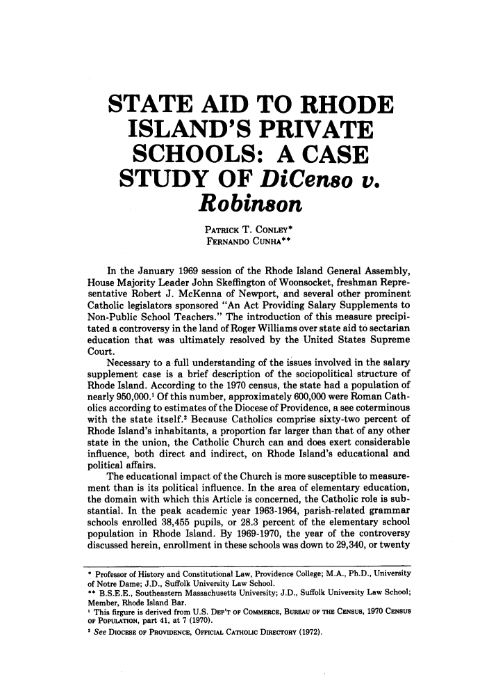 handle is hein.journals/cathl22 and id is 339 raw text is: STATE AID TO RHODE
ISLAND'S PRIVATE
SCHOOLS: A CASE
STUDY OF DiCenso v.
Robinson
PATRICK T. CONLEY*
FERNANDO CUNHA**
In the January 1969 session of the Rhode Island General Assembly,
House Majority Leader John Skefflngton of Woonsocket, freshman Repre-
sentative Robert J. McKenna of Newport, and several other prominent
Catholic legislators sponsored An Act Providing Salary Supplements to
Non-Public School Teachers. The introduction of this measure precipi-
tated a controversy in the land of Roger Williams over state aid to sectarian
education that was ultimately resolved by the United States Supreme
Court.
Necessary to a full understanding of the issues involved in the salary
supplement case is a brief description of the sociopolitical structure of
Rhode Island. According to the 1970 census, the state had a population of
nearly 950,000.' Of this number, approximately 600,000 were Roman Cath-
olics according to estimates of the Diocese of Providence, a see coterminous
with the state itself.' Because Catholics comprise sixty-two percent of
Rhode Island's inhabitants, a proportion far larger than that of any other
state in the union, the Catholic Church can and does exert considerable
influence, both direct and indirect, on Rhode Island's educational and
political affairs.
The educational impact of the Church is more susceptible to measure-
ment than is its political influence. In the area of elementary education,
the domain with which this Article is concerned, the Catholic role is sub-
stantial. In the peak academic year 1963-1964, parish-related grammar
schools enrolled 38,455 pupils, or 28.3 percent of the elementary school
population in Rhode Island. By 1969-1970, the year of the controversy
discussed herein, enrollment in these schools was down to 29,340, or twenty
* Professor of History and Constitutional Law, Providence College; M.A., Ph.D., University
of Notre Dame; J.D., Suffolk University Law School.
** B.S.E.E., Southeastern Massachusetts University; J.D., Suffolk University Law School;
Member, Rhode Island Bar.
I This firgure is derived from U.S. DEP'T OF COMMERCE, BUREAU OF THE CENSUS, 1970 CENSUS
OF POPUIATION, part 41, at 7 (1970).
' See DIOCESE OF PROVIDENCE, OFFICIAL CATHOLIC DIRECORy (1972).



