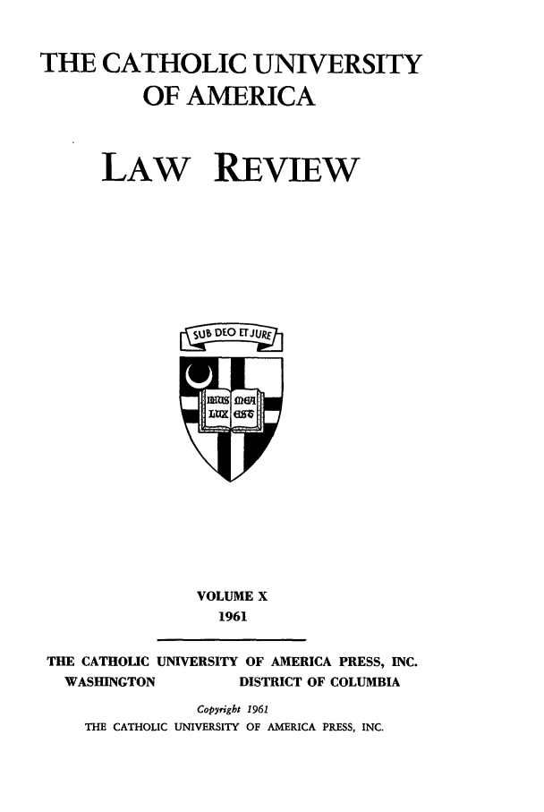 handle is hein.journals/cathu10 and id is 1 raw text is: THE CATHOLIC UNIVERSITY
OF AMERICA
LAW REVIEW
aiO UR

VOLUME X
1961

THE CATHOLIC UNIVERSITY OF AMERICA PRESS, INC.
WASHINGTON             DISTRICT OF COLUMBIA
Copyright 1961
THE CATHOLIC UNIVERSITY OF AMERICA PRESS, INC.


