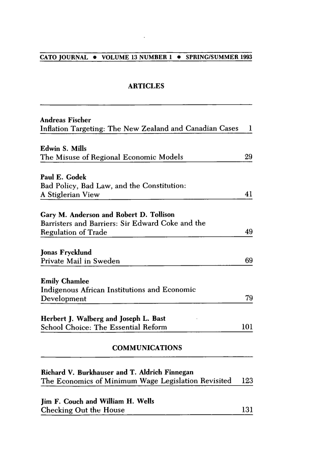 handle is hein.journals/catoj13 and id is 1 raw text is: CATO JOURNAL * VOLUME 13 NUMBER 1 * SPRING/SUMMER 1993

ARTICLES

Andreas Fischer
Inflation Targeting: The New Zealand and Canadian Cases

1

Edwin S. Mills
The Misuse of Regional Economic Models               29
Paul E. Godek
Bad Policy, Bad Law, and the Constitution:
A Stiglerian View                                   41
Gary M. Anderson and Robert D. Tollison
Barristers and Barriers: Sir Edward Coke and the
Regulation of Trade                                 49
Jonas Frycklund
Private Mail in Sweden                              69
Emily Chamlee
Indigenous African Institutions and Economic
Development                                         79
Herbert J. Walberg and Joseph L. Bast
School Choice: The Essential Reform                101
COMMUNICATIONS
Richard V. Burkhauser and T. Aldrich Finnegan
The Economics of Minimum Wage Legislation Revisited 123
Jim F. Couch and William H. Wells
Checking Out the House                              131


