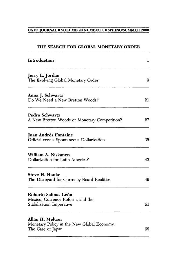 handle is hein.journals/catoj20 and id is 1 raw text is: CATO JOURNAL . VOLUME 20 NUMBER 10 SPRING/SUMMER 2000
THE SEARCH FOR GLOBAL MONETARY ORDER
Introduction                                         1
Jerry L. Jordan
The Evolving Global Monetary Order                  9
Anna J. Schwartz
Do We Need a New Bretton Woods?                    21
Pedro Schwartz
A New Bretton Woods or Monetary Competition?       27
Juan Andrds Fontaine
Official versus Spontaneous Dollarization          35
William A. Niskanen
Dollarization for Latin America?                   43
Steve H. Hanke
The Disregard for Currency Board Realities         49
Roberto Salinas-Le6n
Mexico, Currency Reform, and the
Stabilization Imperative                           61
Allan H. Meltzer
Monetary Policy in the New Global Economy:
The Case of Japan                                   69


