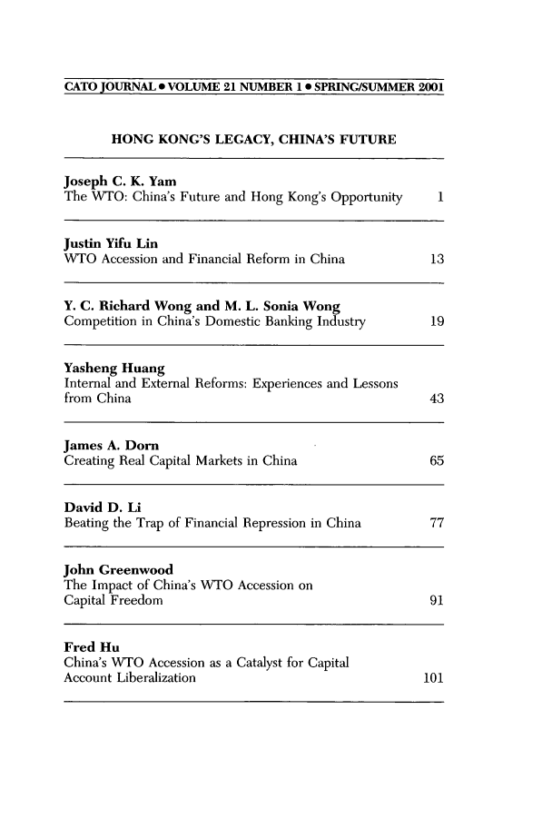 handle is hein.journals/catoj21 and id is 1 raw text is: CATO JOURNAL * VOLUME 21 NUMBER 10 SPRING/SUMMER 2001
HONG KONG'S LEGACY, CHINA'S FUTURE
Joseph C. K. Yam
The WTO: China's Future and Hong Kong's Opportunity  1
Justin Yifu Lin
WTO Accession and Financial Reform in China         13
Y. C. Richard Wong and M. L. Sonia Wong
Competition in China's Domestic Banking Industry    19
Yasheng Huang
Internal and External Reforms: Experiences and Lessons
from China                                         43
James A. Dorn
Creating Real Capital Markets in China             65
David D. Li
Beating the Trap of Financial Repression in China  77
John Greenwood
The Impact of China's WTO Accession on
Capital Freedom                                    91
Fred Hu
China's WTO Accession as a Catalyst for Capital
Account Liberalization                             101


