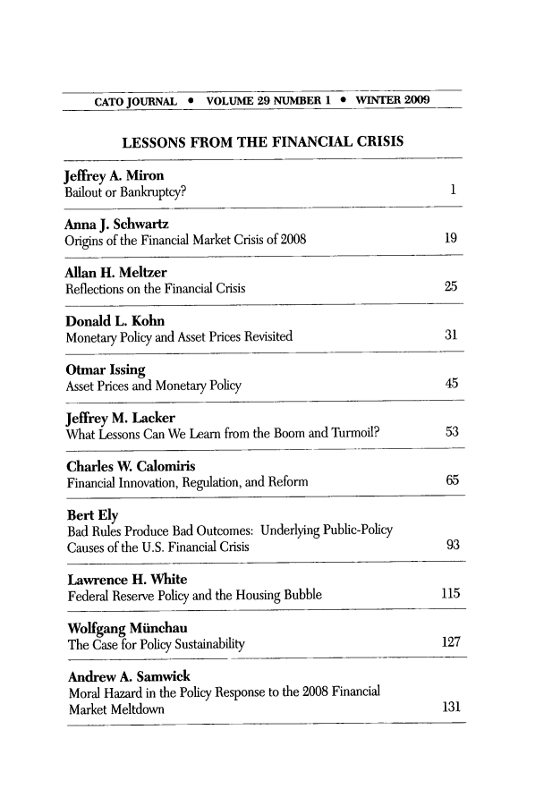 handle is hein.journals/catoj29 and id is 1 raw text is: CATO JOURNAL * VOLUME 29 NUMBER 1 * WINTER 2009
LESSONS FROM THE FINANCIAL CRISIS
Jeffrey A. Miron
Bailout or Bankruptcy?                                      1
Anna J. Schwartz
Origins of the Financial Market Crisis of 2008             19
Allan H. Meltzer
Reflections on the Financial Crisis                       25
Donald L. Kohn
Monetary Policy and Asset Prices Revisited                31
Otmar Issing
Asset Prices and Monetary Policy                          45
Jeffrey M. Lacker
What Lessons Can We Learn from the Boom and Turmoil?       53
Charles W. Calomiris
Financial Innovation, Regulation, and Reform              65
Bert Ely
Bad Rules Produce Bad Outcomes: Underlying Public-Policy
Causes of the U.S. Financial Crisis                        93
Lawrence H. White
Federal Reserve Policy and the Housing Bubble             115
Wolfgang Minchau
The Case for Policy Sustainability                        127

131

Andrew A. Samwick
Moral Hazard in the Policy Response to the 2008 Financial
Market Meltdown


