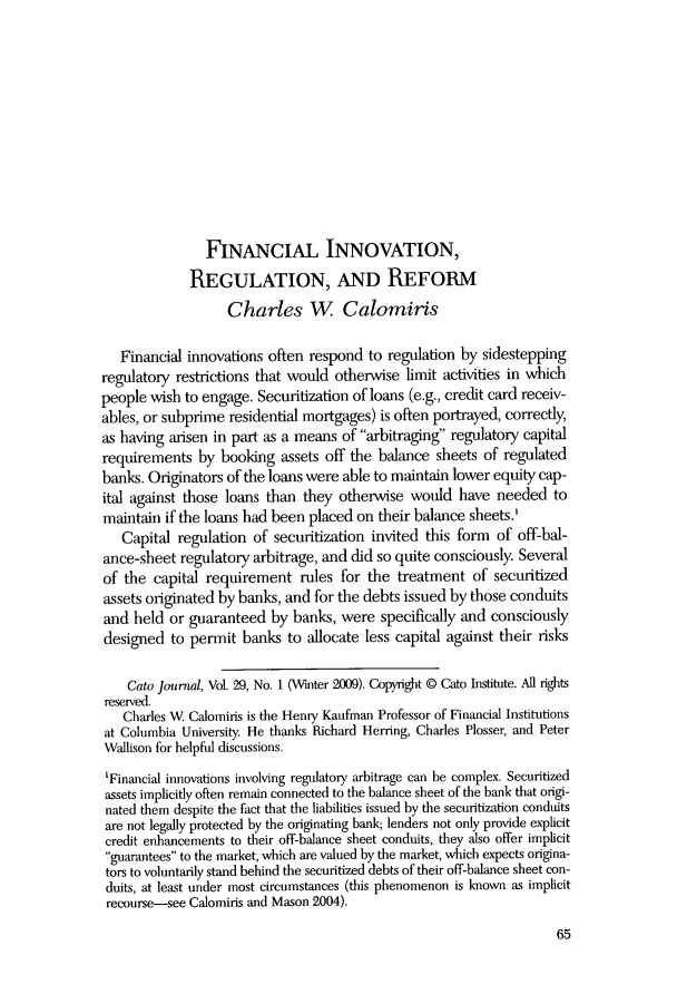 handle is hein.journals/catoj29 and id is 67 raw text is: FINANCIAL INNOVATION,
REGULATION, AND REFORM
Charles W Calomiris
Financial innovations often respond to regulation by sidestepping
regulatory restrictions that would otherwise limit activities in which
people wish to engage. Securitization of loans (e.g., credit card receiv-
ables, or subprime residential mortgages) is often portrayed, correctly,
as having arisen in part as a means of arbitraging regulatory capital
requirements by booking assets off the balance sheets of regulated
banks. Originators of the loans were able to maintain lower equity cap-
ital against those loans than they otherwise would have needed to
maintain if the loans had been placed on their balance sheets.'
Capital regulation of securitization invited this form of off-bal-
ance-sheet regulatory arbitrage, and did so quite consciously. Several
of the capital requirement rules for the treatment of securitized
assets originated by banks, and for the debts issued by those conduits
and held or guaranteed by banks, were specifically and consciously
designed to permit banks to allocate less capital against their risks
Cato Journal, Vol. 29, No. 1 (Winter 2009). Copyright @ Cato Institute. All tights
reserved.
Charles W Calomiris is the Henry Kaufman Professor of Financial Institutions
at Columbia University. He thanks Richard Herring, Charles Plosser, and Peter
Wallison for helpful discussions.
'Financial innovations involving regulatory arbitrage can be complex. Securitized
assets implicitly often remain connected to the balance sheet of the bank that origi-
nated them despite the fact that the liabilities issued by the securitization conduits
are not legally protected by the originating bank; lenders not only provide explicit
credit enhancements to their off-balance sheet conduits, they also offer implicit
guarantees to the market, which are valued by the market, which expects origina-
tors to voluntarily stand behind the securitized debts of their off-balance sheet con-
duits, at least under most circumstances (this phenomenon is known as implicit
recourse-see Calomiris and Mason 2004).

65


