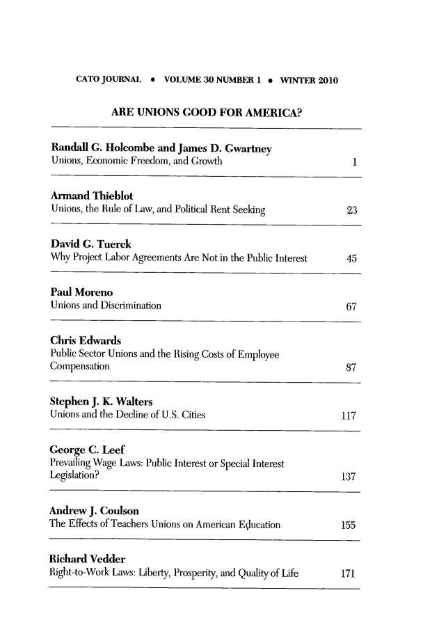 handle is hein.journals/catoj30 and id is 1 raw text is: CATO JOURNAL * VOLUME 30 NUMBER 1 * WINTER 2010

ARE UNIONS GOOD FOR AMERICA?

Randall G. Holcombe and James D. Gwartney
Unions, Economic Freedom, and Growth                      1
Armand Thieblot
Unions, the Rule of Law, and Political Rent Seeldng      23
David G. Tuerek
Why Project Labor Agreements Are Not in the Public Interest  45
Paul Moreno
Unions and Discrimination                                67
Chris Edwards
Public Sector Unions and the Rising Costs of Employee
Compensation                                             87
Stephen J. K. Walters
Unions and the Decline of U.S. Cities                   117
George C. Leef
Prevailing Wage Laws: Public Interest or Special Interest
Legislation?                                             137
Andrew J. Coulson
The Effects of Teachers Unions on American Education     155
Richard Vedder
Right-to-Work Laws: Liberty, Prosperity, and Quality of Life  171


