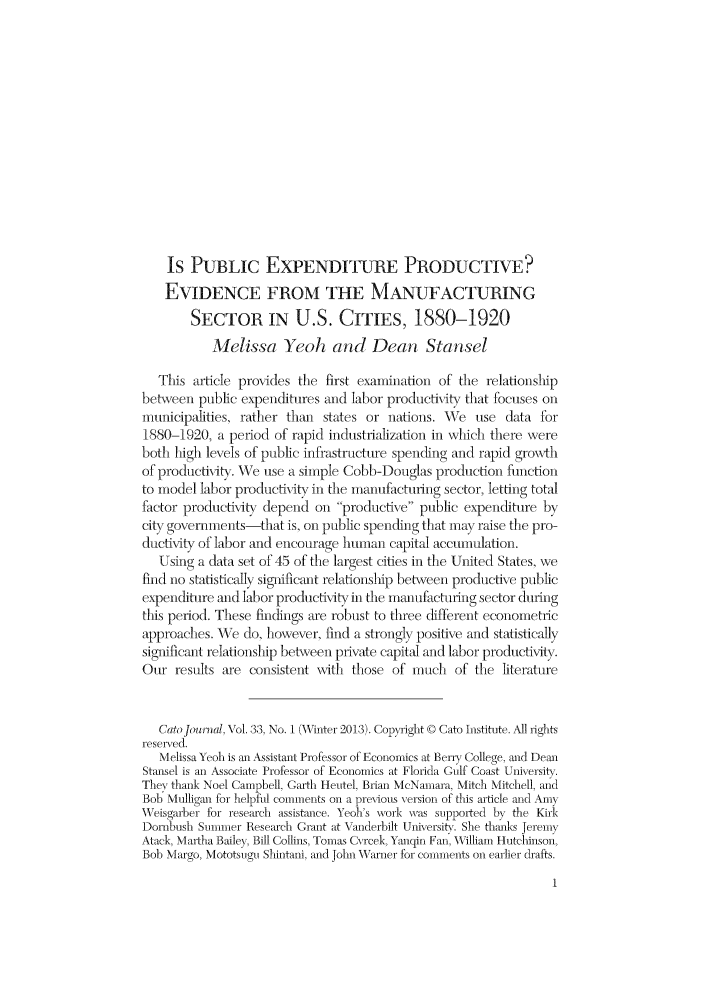 handle is hein.journals/catoj33 and id is 1 raw text is: IS PUBLIC EXPENDITURE PRODUCTIVE?
EVIDENCE FROM THE MANUFACTURING
SECTOR IN U.S. CITIES, 1880-1920
Melissa Yeoh and Dean Stansel
This article provides the first examination of the relationship
between public expenditures and labor productivity that focuses on
municipalities, rather than states or nations. We use data for
1880-1920, a period of rapid industrialization in which there were
both high levels of public infrastructure spending and rapid grovth
of productivity. We use a simple Cobb-Douglas production finetion
to model labor productivity in the manumfacturing sector, letting total
factor productiAt  depend on productive public expenditure by
city governments-that is, on public spending that may raise the pro-
ductty of labor and encourage human capital accumulation.
Using a data set of 45 of the largest cities in the United States, we
find no statistically significant relationshlip behveen productive public
expenditure and labor productivty in the manuifadurfing sector during
this period. These findings are robust to three different econometric
approaches. We do, however, find a strongly positive and statistically
significant relationship between private capital and labor productivity.
Our results are consistent wvith those of much of the literature
Catolo,,nal, Vol. 33, No. 1 (Winter 2013). Copyight © Cato Institute. All iights
reseirxed.
Melissa Yeoh is ar Assistant Professor of Economics at Berry College, and Dean
Stmasel is an Associate Professor of Economics at Florida Gulf Coast University.
They thank Noel Campbell, Garth Heutel, Brian McNamara, Mitch Mitchell, and
Bob Mulligan for helpful comments on a pre-vious version of this article and Amny
Weisgarber for research assistnnce. Yeoh's work was supported by the Kik
Dornbush Summer Research Giant at Vanderbilt University. She thfmks Jeremy
Atack, Martha Bailey, Bill Collins, Tomas C rcek, Yauqin Fan, William Hutchinson,
Bob Margo, Mototsugu Shintani, md John W'hVaruzer for comments on earlier drafts.


