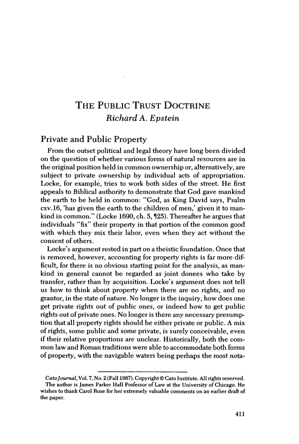 handle is hein.journals/catoj7 and id is 415 raw text is: THE PUBLIC TRUST DOCTRINE
Richard A. Epstein
Private and Public Property
From the outset political and legal theory have long been divided
on the question of whether various forms of natural resources are in
the original position held in common ownership or, alternatively, are
subject to private ownership by individual acts of appropriation.
Locke, for example, tries to work both sides of the street. He first
appeals to Biblical authority to demonstrate that God gave mankind
the earth to be held in common: God, as King David says, Psalm
cxv. 16, 'has given the earth to the children of men,' given it to man-
kind in common. (Locke 1690, ch. 5,  25). Thereafter he argues that
individuals fix their property in that portion of the common good
with which they mix their labor, even when they act without the
consent of others.
Locke's argument rested in part on a theistic foundation. Once that
is removed, however, accounting for property rights is far more dif-
ficult, for there is no obvious starting point for the analysis, as man-
kind in general cannot be regarded as joint donees who take by
transfer, rather than by acquisition. Locke's argument does not tell
us how to think about property when there are no rights, and no
grantor, in the state of nature. No longer is the inquiry, how does one
get private rights out of public ones, or indeed how to get public
rights out of private ones. No longer is there any necessary presump-
tion that all property rights should be either private or public. A mix
of rights, some public and some private, is surely conceivable, even
if their relative proportions are unclear. Historically, both the com-
mon law and Roman traditions were able to accommodate both forms
of property, with the navigable waters being perhaps the most nota-
Catojournal, Vol. 7, No. 2 (Fall 1987). Copyright @ Cato Institute. All rights reserved.
The author is James Parker Hall Professor of Law at the University of Chicago. He
wishes to thank Carol Rose for her extremely valuable comments on an earlier draft of
the paper.

411


