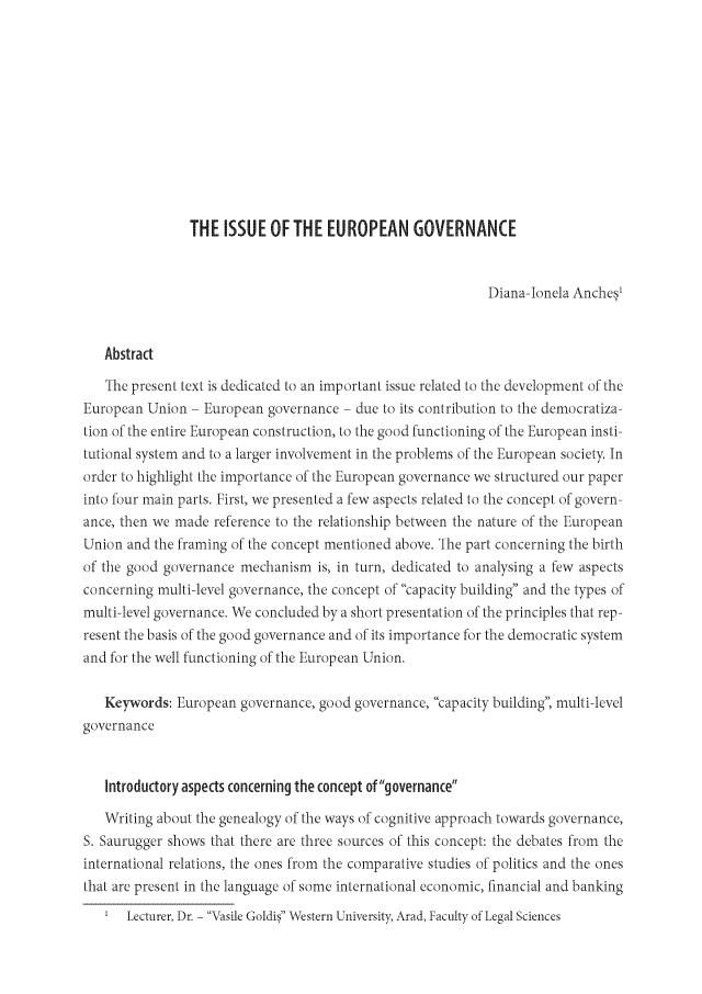 handle is hein.journals/cbjis1 and id is 1 raw text is: 












                THE  ISSUE  OF THE  EUROPEAN GOVERNANCE


                                                            Diana-lonela Anches'


   Abstract

   The present text is dedicated to an important issue related to the development of the
European  Union - European governance  - due to its contribution to the democratiza-
tion of the entire European construction, to the good functioning of the European insti-
tutional system and to a larger involvement in the problems of the European society In
order to highlight the importance of the European governance we structured our paper
into four main parts. First, we presented a few aspects related to the concept of govern-
ance, then we made reference to the relationship between the nature of the European
Union  and the framing of the concept mentioned above. The part concerning the birth
of the good governance mechanism   is, in turn, dedicated to analysing a few aspects
concerning multi-level governance, the concept of capacity building and the types of
multi-level governance. We concluded by a short presentation of the principles that rep-
resent the basis of the good governance and of its importance for the democratic system
and for the well functioning of the European Union.

   Keywords:  European governance, good governance, capacity building, multi-level
governance


   Introductory aspects concerning the concept ofgovernance

   Writing about the genealogy of the ways of cognitive approach towards governance,
S. Saurugger shows that there are three sources of this concept: the debates from the
international relations, the ones from the comparative studies of politics and the ones
that are present in the language of some international economic, financial and banking
   1  Lecturer, Dr. - Vasile Goldis Western University, Arad, Faculty of Legal Sciences


