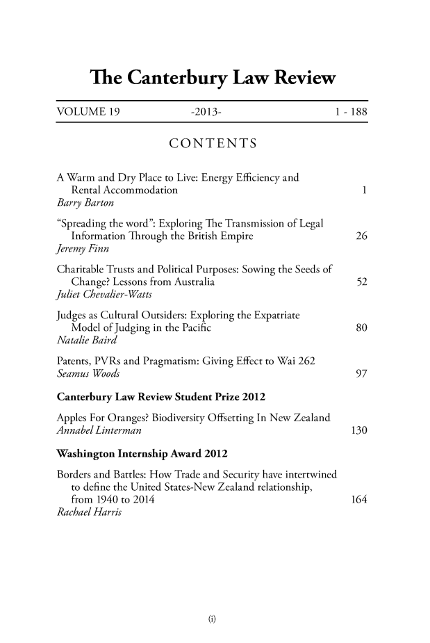 handle is hein.journals/cblrt19 and id is 1 raw text is: 





The Canterbury Law Review


VOLUME 19                 -2013-                     1 - 188


                      CONTENTS


A Warm  and Dry Place to Live: Energy Efficiency and
   Rental Accommodation                                   1
Barry Barton
Spreading the word: Exploring The Transmission of Legal
   Information Through the British Empire                26
Jeremy Finn
Charitable Trusts and Political Purposes: Sowing the Seeds of
   Change? Lessons from Australia                        52
Juliet Chevalier-Watts
Judges as Cultural Outsiders: Exploring the Expatriate
   Model of Judging in the Pacific                       80
Natalie Baird
Patents, PVRs and Pragmatism: Giving Effect to Wai 262
Seamus Woods                                             97

Canterbury Law  Review Student Prize 2012

Apples For Oranges? Biodiversity Offsetting In New Zealand
Annabel Linterman                                       130

Washington  Internship Award 2012

Borders and Battles: How Trade and Security have intertwined
   to define the United States-New Zealand relationship,
   from 1940 to 2014                                    164
Rachael Harris


(i)


