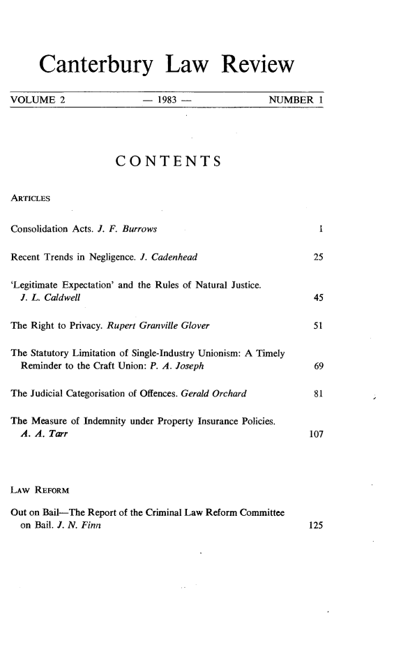 handle is hein.journals/cblrt2 and id is 1 raw text is: 




      Canterbury Law Review


VOLUME 2                 -  1983 -               NUMBER 1





                    CONTENTS


ARTICLES


Consolidation Acts. J. F. Burrows                          I

Recent Trends in Negligence. J. Cadenhead                 25

'Legitimate Expectation' and the Rules of Natural Justice.
  J. L. Caldwell                                          45

The Right to Privacy. Rupert Granville Glover             51

The Statutory Limitation of Single-Industry Unionism: A Timely
  Reminder to the Craft Union: P. A. Joseph               69

The Judicial Categorisation of Offences. Gerald Orchard          81

The Measure of Indemnity under Property Insurance Policies.
  A. A. Tarr                                             107




LAW REFORM

Out on Bail-The Report of the Criminal Law Reform Committee
  on Bail. J. N. Finn                                    125


