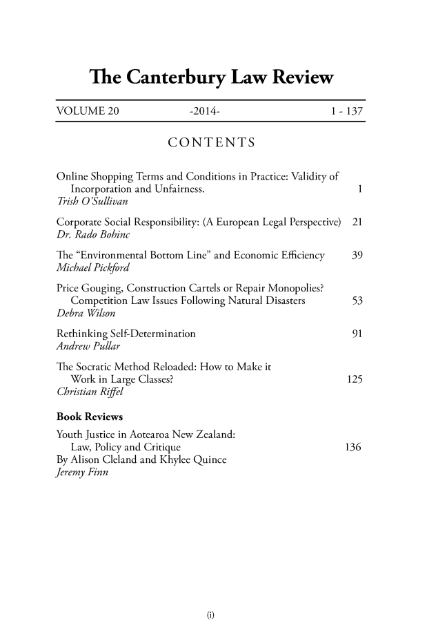 handle is hein.journals/cblrt20 and id is 1 raw text is: 




The Canterbury Law Review


VOLUME 20                 -2014-                    1-137

                     CONTENTS

Online Shopping Terms and Conditions in Practice: Validity of
   Incorporation and Unfairness.                         1
 Trish O'Sullivan
 Corporate Social Responsibility: (A European Legal Perspective) 21
 Dr. Rado Bohinc
 The Environmental Bottom Line and Economic Efficiency 39
 Michael Pickford
 Price Gouging, Construction Cartels or Repair Monopolies?
   Competition Law Issues Following Natural Disasters   53
Debra Wilson
Rethinking Self-Determination                           91
Andrew Pullar
The Socratic Method Reloaded: How to Make it
   Work in Large Classes?                              125
Christian Riffel

Book Reviews
Youth Justice in Aotearoa New Zealand:
   Law, Policy and Critique                            136
By Alison Cleland and Khylee Quince
Jeremy Finn


