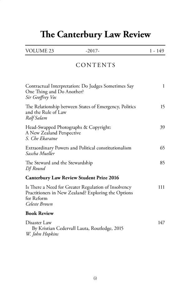 handle is hein.journals/cblrt23 and id is 1 raw text is: 





The Canterbury Law Review


VOLUME 23                -2017-                     1-149


                     CONTENTS



Contractual Interpretation: Do Judges Sometimes Say       1
One Thing and Do Another?
Sir Geoffrey Vos
The Relationship between States of Emergency, Politics   15
and the Rule of Law
RalfSalam
Head-Swapped Photographs & Copyright:                   39
A New  Zealand Perspective
S. Che Ekaratne
Extraordinary Powers and Political constitutionalism    65
Sascha Mueller
The Steward and the Stewardship                         85
DJ Round
Canterbury Law Review Student Prize 2016

Is There a Need for Greater Regulation of Insolvency    111
Practitioners in New Zealand? Exploring the Options
for Reform
Celeste Brown
Book Review
Disaster Law                                            147
   By Kristian Cedervall Lauta, Routledge, 2015
W  John Hopkins


Wi


