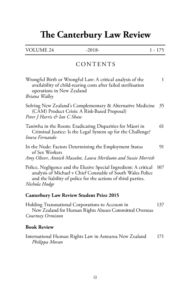 handle is hein.journals/cblrt24 and id is 1 raw text is: 





The Canterbury Law Review


VOLUME 24                 -2018-                      1-175


                      CONTENTS


Wrongful Birth or Wrongful Law: A critical analysis of the 1
   availability of child-rearing costs after failed sterilisation
   operations in New Zealand
Briana Walley

Solving New Zealand's Complementary & Alternative Medicine 35
   (CAM)  Product Crisis: A Risk-Based Proposal)
Peter JHarris erIan CShaw
Taniwha in the Room: Eradicating Disparities for Maori in 61
   Criminal Justice: Is the Legal System up for the Challenge?
Inura Fernando
In the Nude: Factors Determining the Employment Status    91
   of Sex Workers
Amy  Oliver, Annick Masselot, Laura Meriluoto and Sussie Morrish

Police, Negligence and the Elusive Special Ingredient: A critical 107
   analysis of Michael v Chief Constable of South Wales Police
   and the liability of police for the actions of third parties.
Nichola Hodge

Canterbury Law  Review Student Prize 2015

Holding Transnational Corporations to Account in         137
   New  Zealand for Human Rights Abuses Committed Overseas
Courtney Ormiston

Book  Review
International Human Rights Law in Aotearoa New Zealand   171
   Philippa Moran


(i)


