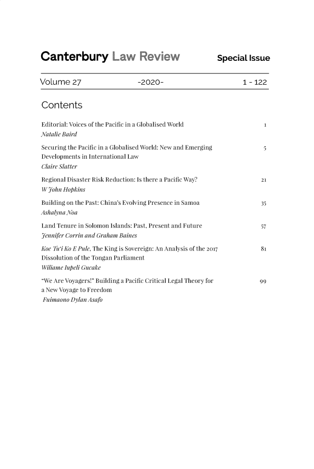 handle is hein.journals/cblrt27 and id is 1 raw text is: 






Canterbury                                             special   Issue


VoLume 27                     -2020-                           1 - 122


Contents

Editorial: Voices of the Pacific in a Globalised World                1
Natalie Baird

Securing the Pacific in a Globalised World: New and Emerging          5
Developments in International Law
Claire Slatter

Regional Disaster Risk Reduction: Is there a Pacific Way?            21
W  7ohn Hopkins

Building on the Past: China's Evolving Presence in Samoa             35
Ashalyna Noa

Land Tenure in Solomon Islands: Past, Present and Future             57
7ennifer Corrin and Graham Baines

Koe Tu'iKo EPule, The King is Sovereign: An Analysis of the 2017     81
Dissolution of the Tongan Parliament
Wiliame Iupeli Gueake

We Are Voyagers! Building a Pacific Critical Legal Theory for     99
a New Voyage to Freedom
Fuimaono  Dylan Asafo


