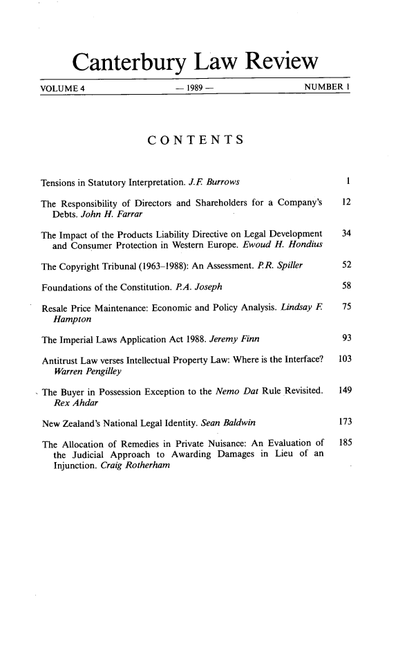 handle is hein.journals/cblrt4 and id is 1 raw text is: 





       Canterbury Law Review

VOLUME  4                   -  1989 -                  NUMBER   I




                       CONTENTS



Tensions in Statutory Interpretation. J.E Burrows               1

The Responsibility of Directors and Shareholders for a Company's 12
   Debts. John H. Farrar

The Impact of the Products Liability Directive on Legal Development  34
   and Consumer Protection in Western Europe. Ewoud H. Hondius

The Copyright Tribunal (1963-1988): An Assessment. PR. Spiller 52

Foundations of the Constitution. PA. Joseph                    58

Resale Price Maintenance: Economic and Policy Analysis. Lindsay F  75
   Hampton

The Imperial Laws Application Act 1988. Jeremy Finn            93

Antitrust Law verses Intellectual Property Law: Where is the Interface?  103
   Warren Pengilley

The Buyer in Possession Exception to the Nemo Dat Rule Revisited.  149
   Rex Ahdar

New  Zealand's National Legal Identity. Sean Baldwin           173

The  Allocation of Remedies in Private Nuisance: An Evaluation of  185
   the Judicial Approach to Awarding Damages  in Lieu of an
   Injunction. Craig Rotherham


