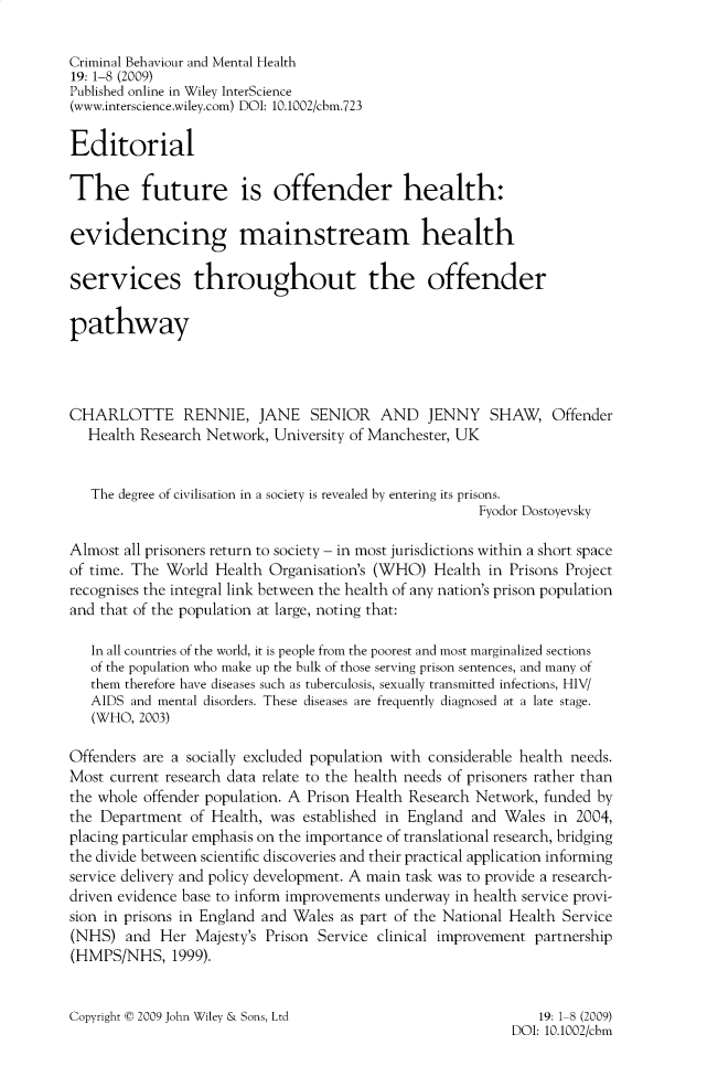 handle is hein.journals/cbmh19 and id is 1 raw text is: 

Criminal Behaviour and Mental Health
19: 1-8 (2009)
Published online in Wiley InterScience
(www.interscience.wiley.com) DOI: 10.1002/cbm.723

Editorial

The future is offender health:

evidencing mainstream health

services throughout the offender

pathway




CHARLOTTE RENNIE, JANE SENIOR AND JENNY SHAW, Offender
   Health Research Network, University of Manchester, UK


   The degree of civilisation in a society is revealed by entering its prisons.
                                                       Fyodor Dostoyevsky

Almost all prisoners return to society - in most jurisdictions within a short space
of time. The World  Health Organisation's (WHO)  Health in Prisons Project
recognises the integral link between the health of any nation's prison population
and that of the population at large, noting that:

   In all countries of the world, it is people from the poorest and most marginalized sections
   of the population who make up the bulk of those serving prison sentences, and many of
   them therefore have diseases such as tuberculosis, sexually transmitted infections, HIV/
   AIDS and mental disorders. These diseases are frequently diagnosed at a late stage.
   (WHO, 2003)

Offenders are a socially excluded population with considerable health needs.
Most current research data relate to the health needs of prisoners rather than
the whole offender population. A Prison Health Research Network, funded by
the Department  of Health, was established in England and Wales  in 2004,
placing particular emphasis on the importance of translational research, bridging
the divide between scientific discoveries and their practical application informing
service delivery and policy development. A main task was to provide a research-
driven evidence base to inform improvements underway in health service provi-
sion in prisons in England and Wales as part of the National Health Service
(NHS)   and Her  Majesty's Prison Service clinical improvement partnership
(HMPS/NHS, 1999).


Copyright © 2009 John Wiley & Sons, Ltd


    19: 1-8 (2009)
DOI: 10.1002/cbm


