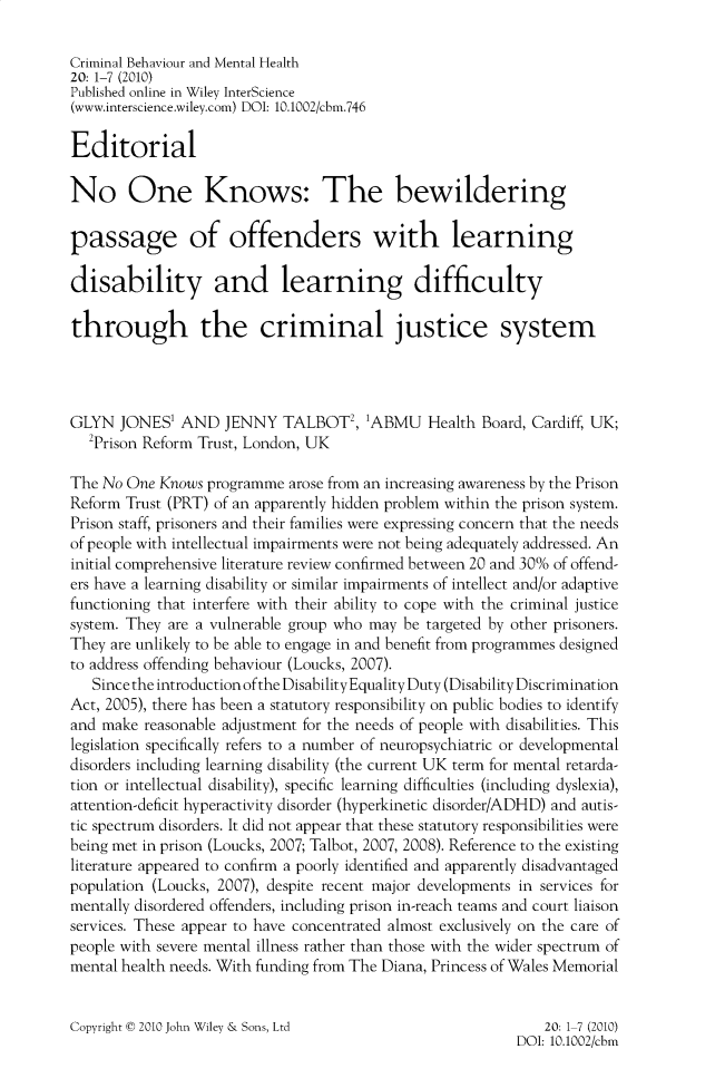 handle is hein.journals/cbmh20 and id is 1 raw text is: 

Criminal Behaviour and Mental Health
20: 1-7 (2010)
Published online in Wiley InterScience
(www.interscience.wiley.com) DOI: 10.1002/cbm.746

Editorial

No One Knows: The bewildering

passage of offenders with learning

disability and learning difficulty

through the criminal justice system




GLYN   JONES' AND   JENNY   TALBOT2,  1ABMU Health   Board, Cardiff, UK;
   2Prison Reform Trust, London, UK

The No One  Knows programme arose from an increasing awareness by the Prison
Reform Trust (PRT) of an apparently hidden problem within the prison system.
Prison staff, prisoners and their families were expressing concern that the needs
of people with intellectual impairments were not being adequately addressed. An
initial comprehensive literature review confirmed between 20 and 30% of offend-
ers have a learning disability or similar impairments of intellect and/or adaptive
functioning that interfere with their ability to cope with the criminal justice
system. They are a vulnerable group who may be targeted by other prisoners.
They are unlikely to be able to engage in and benefit from programmes designed
to address offending behaviour (Loucks, 2007).
   Since the introduction ofthe Disability Equality Duty (Disability Discrimination
Act, 2005), there has been a statutory responsibility on public bodies to identify
and make  reasonable adjustment for the needs of people with disabilities. This
legislation specifically refers to a number of neuropsychiatric or developmental
disorders including learning disability (the current UK term for mental retarda-
tion or intellectual disability), specific learning difficulties (including dyslexia),
attention-deficit hyperactivity disorder (hyperkinetic disorder/ADHD) and autis-
tic spectrum disorders. It did not appear that these statutory responsibilities were
being met in prison (Loucks, 2007; Talbot, 2007, 2008). Reference to the existing
literature appeared to confirm a poorly identified and apparently disadvantaged
population (Loucks, 2007), despite recent major developments in services for
mentally disordered offenders, including prison in-reach teams and court liaison
services. These appear to have concentrated almost exclusively on the care of
people with severe mental illness rather than those with the wider spectrum of
mental health needs. With funding from The Diana, Princess of Wales Memorial


Copyright © 2010 John Wiley & Sons, Ltd


    20: 1-7 (2010)
DOI: 10.1002/cbm


