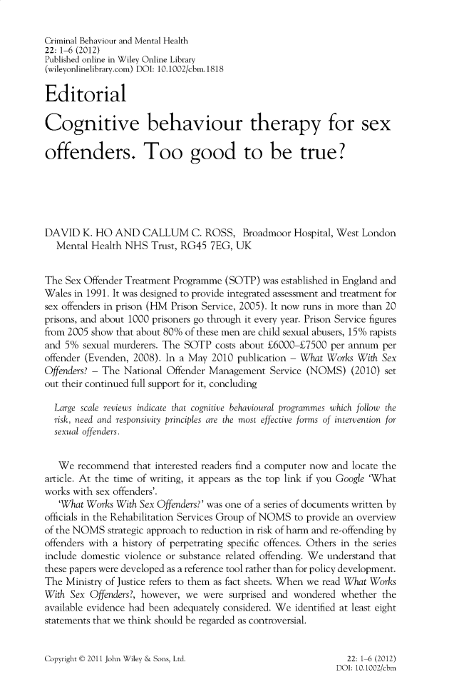 handle is hein.journals/cbmh22 and id is 1 raw text is: 

Criminal Behaviour and Mental Health
22: 1-6 (2012)
Published online in Wiley Online Library
(wileyonlinelibrary.com) DOI: 10.1002/cbm.1818

Editorial

Cognitive behaviour therapy for sex

offenders. Too good to be true?






DAVID   K. HO AND   CALLUM C. ROSS, Broadmoor Hospital, West London
  Mental  Health NHS  Trust, RG45 7EG, UK


The Sex Offender Treatment Programme (SOTP)  was established in England and
Wales in 1991. It was designed to provide integrated assessment and treatment for
sex offenders in prison (HM Prison Service, 2005). It now runs in more than 20
prisons, and about 1000 prisoners go through it every year. Prison Service figures
from 2005 show that about 80% of these men are child sexual abusers, 15% rapists
and 5%  sexual murderers. The SOTP costs about E6000-E7500 per annum per
offender (Evenden, 2008). In a May 2010 publication - What Works With Sex
Offenders? - The National Offender Management Service (NOMS)   (2010) set
out their continued full support for it, concluding

  Large scale reviews indicate that cognitive behavioural programmes which follow the
  risk, need and responsivity principles are the most effective forms of intervention for
  sexual offenders.


  We   recommend  that interested readers find a computer now and locate the
article. At the time of writing, it appears as the top link if you Google 'What
works with sex offenders'.
   'What Works With Sex Offenders?' was one of a series of documents written by
officials in the Rehabilitation Services Group of NOMS to provide an overview
of the NOMS  strategic approach to reduction in risk of harm and re-offending by
offenders with a history of perpetrating specific offences. Others in the series
include domestic violence or substance related offending. We understand that
these papers were developed as a reference tool rather than for policy development.
The Ministry of Justice refers to them as fact sheets. When we read What Works
With Sex Offenders?, however, we were surprised and wondered whether the
available evidence had been adequately considered. We identified at least eight
statements that we think should be regarded as controversial.


Copyright t 2011 John Wiley & Sons, Ltd.


  22: 1-6 (2012)
DOI: 10.1002/cbm


