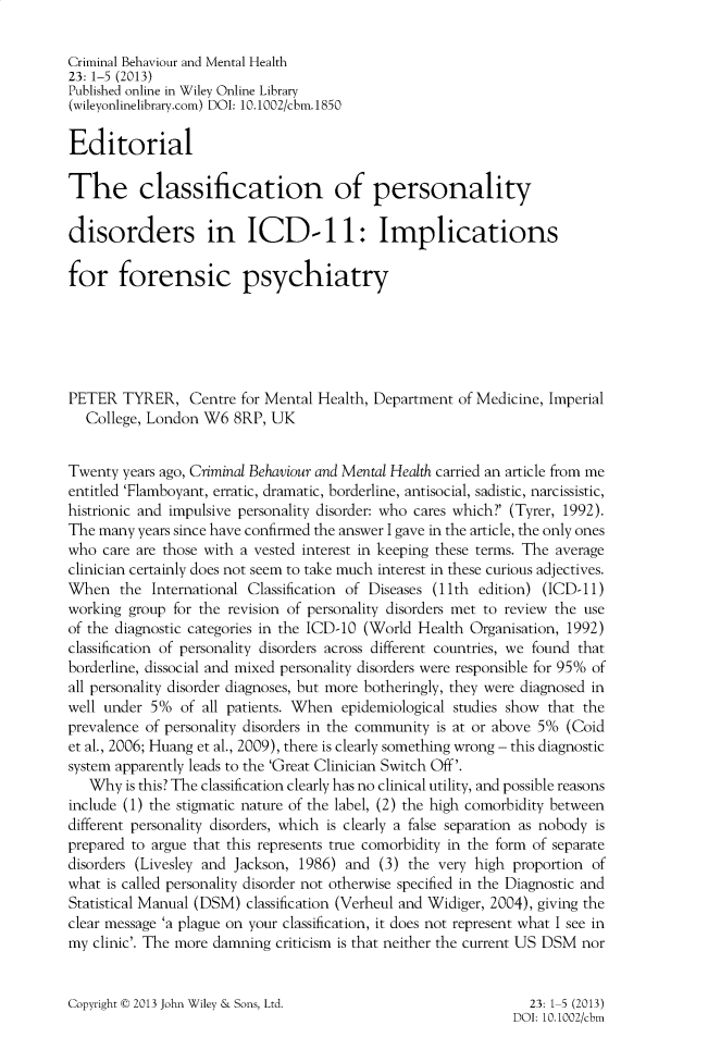 handle is hein.journals/cbmh23 and id is 1 raw text is: 

Criminal Behaviour and Mental Health
23: 1-5 (2013)
Published online in Wiley Online Library
(wileyonlinelibrary.com) DOI: 10.1002/cbm.1850

Editorial

The classification of personality

disorders in ICD-11: Implications

for forensic psychiatry






PETER   TYRER,   Centre for Mental Health, Department of Medicine, Imperial
   College, London W6  8RP, UK


Twenty  years ago, Criminal Behaviour and Mental Health carried an article from me
entitled 'Flamboyant, erratic, dramatic, borderline, antisocial, sadistic, narcissistic,
histrionic and impulsive personality disorder: who cares which?' (Tyrer, 1992).
The many  years since have confirmed the answer I gave in the article, the only ones
who  care are those with a vested interest in keeping these terms. The average
clinician certainly does not seem to take much interest in these curious adjectives.
When   the  International Classification of Diseases (11th edition) (ICD-11)
working group  for the revision of personality disorders met to review the use
of the diagnostic categories in the ICD-10 (World Health Organisation, 1992)
classification of personality disorders across different countries, we found that
borderline, dissocial and mixed personality disorders were responsible for 95% of
all personality disorder diagnoses, but more botheringly, they were diagnosed in
well under 5%   of all patients. When epidemiological studies show that the
prevalence of personality disorders in the community is at or above 5% (Coid
et al., 2006; Huang et al., 2009), there is clearly something wrong - this diagnostic
system apparently leads to the 'Great Clinician Switch Off'.
   Why  is this? The classification clearly has no clinical utility, and possible reasons
include (1) the stigmatic nature of the label, (2) the high comorbidity between
different personality disorders, which is clearly a false separation as nobody is
prepared to argue that this represents true comorbidity in the form of separate
disorders (Livesley and Jackson, 1986) and (3) the very high proportion of
what is called personality disorder not otherwise specified in the Diagnostic and
Statistical Manual (DSM) classification (Verheul and Widiger, 2004), giving the
clear message 'a plague on your classification, it does not represent what I see in
my clinic'. The more damning criticism is that neither the current US DSM nor


Copyright t 2013 John Wiley & Sons, Ltd.


  23: 1-5 (2013)
DOI: 10.1002/cbm


