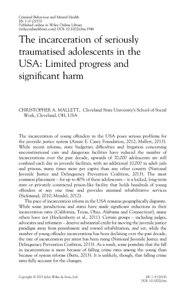 handle is hein.journals/cbmh25 and id is 1 raw text is: 

Criminal Behaviour and Mental Health
25: 1-9 (2015)
Published online in Wiley Online Library
(wileyonlinelibrary.com) DOI: 10.1002/cbm.1946

The incarceration of seriously

traumatised adolescents in the

USA: Limited progress and

significant harm






CHRISTOPHER A. MALLETT, Cleveland State University's School of Social
  Work,  Cleveland, OH, USA



The  incarceration of young offenders in the USA poses serious problems for
the juvenile justice system (Annie E. Casey Foundation, 2012; Mallett, 2013).
While  recent reforms, state budgetary difficulties and litigation concerning
unconstitutional care and dangerous facilities have reduced the number of
incarcerations over the past decade, upwards of 70,000 adolescents are still
confined each day in juvenile facilities, with an additional 10,000 in adult jails
and prisons, many times more  per capita than any other country (National
Juvenile Justice and Delinquency  Prevention Coalition, 2013). The  most
common  placement - for up to 40% of these adolescents - is a locked, long-term
state or privately contracted prison-like facility that holds hundreds of young
offenders at any  one  time  and  provides minimal  rehabilitative services
(Sickmund, 2010; Mendel, 2012).
   The pace of incarceration reform in the USA remains geographically disparate.
While  some jurisdictions and states have made significant reductions in their
incarceration rates (California, Texas, Ohio, Alabama and Connecticut), many
others have not (Hockenberry et al., 2011). Certain groups - including judges,
advocates and reformers - deserve substantial credit for moving the juvenile justice
paradigm away from punishment  and toward rehabilitation, and yet, while the
number of young offender incarcerations has been declining over the past decade,
the rate of incarceration per arrest has been rising (National Juvenile Justice and
Delinquency Prevention Coalition, 2013). As a result, some postulate that the fall
in incarcerations is more because of falling crime rates among the young than
because of system reforms (Butts, 2013). It is unlikely, though, that falling crime
rates fully account for the changes.


Copyright t 2015 John Wiley & Sons, Ltd.


  25: 1-9 (2015)
DOI: 10.1002/cbm



