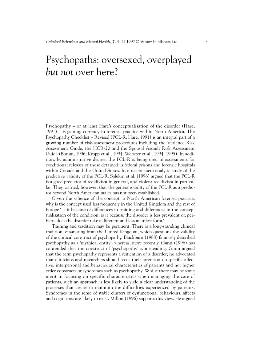 handle is hein.journals/cbmh7 and id is 1 raw text is: 






Criminal Behaviour and Mental Health, 7, 3-11 1997 © Whurr Publishers Ltd



Psychopaths: oversexed, overplayed

but not over here?










Psychopathy  - or at least Hare's conceptualisation of the disorder (Hare,
1991) - is gaining currency in forensic practice within North America. The
Psychopathy Checklist - Revised (PCL-R; Hare, 1991) is an integral part of a
growing number  of risk-assessment procedures including the Violence Risk
Assessment  Guide, the HCR-20  and  the Spousal Assault Risk Assessment
Guide (Borum,  1996; Kropp et al., 1994; Webster et al., 1994, 1995). In addi-
tion, by administrative decree, the PCL-R is being used in assessments for
conditional releases of those detained in federal prisons and forensic hospitals
within Canada and the United States. In a recent meta-analytic study of the
predictive validity of the PCL-R, Salekin et al. (1996) argued that the PCL-R
is a good predictor of recidivism in general, and violent recidivism in particu-
lar. They warned, however, that the generalisability of the PCL-R as a predic-
tor beyond North American males has not been established.
   Given  the salience of the concept in North American forensic practice,
why is the concept used less frequently in the United Kingdom and the rest of
Europe? Is it because of differences in training and differences in the concep-
tualisation of the condition, is it because the disorder is less prevalent or, per-
haps, does the disorder take a different and less manifest form?
   Training and tradition may be pertinent. There is a long-standing clinical
tradition, emanating from the United Kingdom, which questions the validity
of the clinical construct of psychopathy. Blackburn (1988) famously described
psychopathy as a 'mythical entity', whereas, more recently, Gunn (1996) has
contended  that the construct of 'psychopathy' is misleading. Gunn argued
that the term psychopathy represents a reification of a disorder; he advocated
that clinicians and researchers should focus their attention on specific affec-
tive, interpersonal and behavioural characteristics of patients and not higher
order constructs or syndromes such as psychopathy. Whilst there may be some
merit in focusing on specific characteristics when managing the care of
patients, such an approach is less likely to yield a clear understanding of the
processes that create or maintain the difficulties experienced by patients.
Syndromes  in the sense of stable clusters of dysfunctional behaviours, affects
and cognitions are likely to exist. Millon (1996) supports this view. He argued


3


