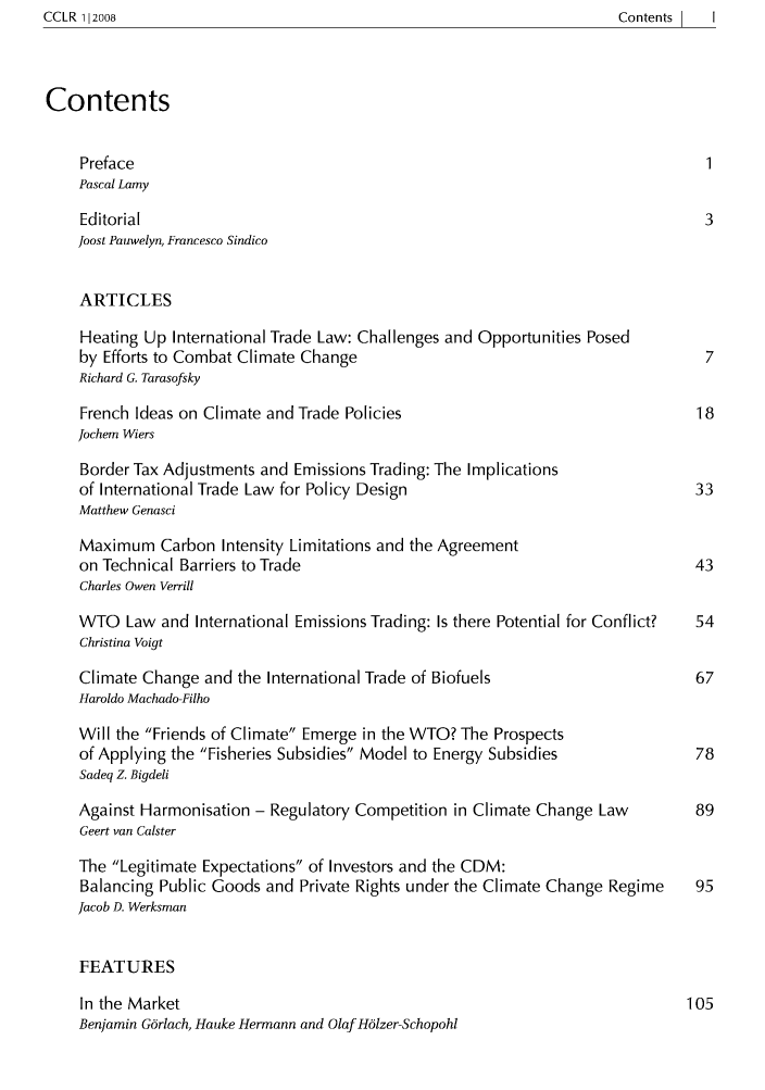 handle is hein.journals/cclr2 and id is 1 raw text is: ContentsI  I

Contents
Preface                                                                1
Pascal Lamy
Editorial                                                             3
Joost Pauwelyn, Francesco Sindico
ARTICLES
Heating Up International Trade Law: Challenges and Opportunities Posed
by Efforts to Combat Climate Change                                    7
Richard G. Tarasofsky
French Ideas on Climate and Trade Policies                           18
Jochem Wiers
Border Tax Adjustments and Emissions Trading: The Implications
of International Trade Law for Policy Design                         33
Matthew Genasci
Maximum Carbon Intensity Limitations and the Agreement
on Technical Barriers to Trade                                       43
Charles Owen Verrill
WTO Law and International Emissions Trading: Is there Potential for Conflict?  54
Christina Voigt
Climate Change and the International Trade of Biofuels                67
Haroldo Machado-Filho
Will the Friends of Climate Emerge in the WTO? The Prospects
of Applying the Fisheries Subsidies Model to Energy Subsidies      78
Sadeq Z. Bigdeli
Against Harmonisation - Regulatory Competition in Climate Change Law  89
Geert van Calster
The Legitimate Expectations of Investors and the CDM:
Balancing Public Goods and Private Rights under the Climate Change Regime  95
Jacob D. Werksman
FEATURES
In the Market                                                       105
Benjamin Gorlach, Hauke Hermann and Olaf Ho1zer-Schopohl

CCLR 112008



