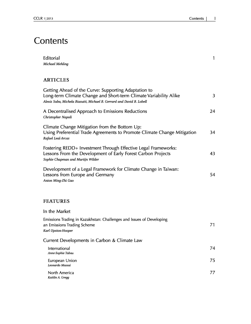 handle is hein.journals/cclr2013 and id is 1 raw text is: CCLR 112013                                                                                    Contents I

Contents
Editorial                                                                   1
Michael Mehling
ARTICLES
Getting Ahead of the Curve: Supporting Adaptation to
Long-term Climate Change and Short-term Climate Variability Alike           3
Alexis Saba, Michela Biasutti, Michael B. Gerrard and David B. Lobell
A Decentralised Approach to Emissions Reductions                           24
Christopher Napoli
Climate Change Mitigation from the Bottom Up:
Using Preferential Trade Agreements to Promote Climate Change Mitigation   34
Rafael Leal-Arcas
Fostering REDD+ Investment Through Effective Legal Frameworks:
Lessons From the Development of Early Forest Carbon Projects               43
Sophie Chapman and Martijn Wilder
Development of a Legal Framework for Climate Change in Taiwan:
Lessons from Europe and Germany                                            54
Anton Ming-Zhi Gao
FEATURES
In the Market
Emissions Trading in Kazakhstan: Challenges and Issues of Developing
an Emissions Trading Scheme                                                71
Karl Upston-Hooper
Current Developments in Carbon & Climate Law
International                                                            74
Anne-Sophie Tabau
European Union                                                           75
Leonardo Massai
North America                                                            77
Kaitlin A. Gregg

CCLR 1|2013

ContentsI   I


