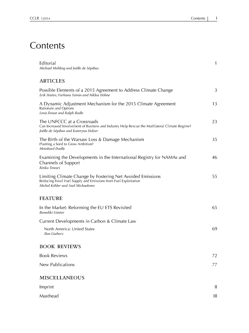 handle is hein.journals/cclr2014 and id is 1 raw text is: 


Contents I  I


Contents


     Editorial
     Michael Mehling and Joelle de Sepibus


     ARTICLES

     Possible Elements of a 2015 Agreement to Address Climate Change                     3
     Erik Haites, Farhana Yamin and Niklas H6hne

     A Dynamic Adjustment Mechanism for the 2015 Climate Agreement                      13
     Rationale and Options
     Lena Donat and Ralph Bodle

     The UNFCCC at a Crossroads                                                         23
     Can Increased Involvement of Business and Industry Help Rescue the Multilateral Climate Regime?
     Joelle de Sepibus and Kateryna Holzer

     The Birth of the Warsaw Loss & Damage Mechanism                                    35
     Planting a Seed to Grow Ambition?
     Meinhard Doelle

     Examining the Developments in the International Registry for NAMAs and             46
     Channels of Support
     Ritika Tewari

     Limiting Climate Change by Fostering Net Avoided Emissions                         55
     Reducing Fossil Fuel Supply and Emissions from Fuel Exploitation
     Michel K6hler and Axel Michaelowa


     FEATURE

     In the Market: Reforming the EU ETS Revisited                                      65
     Benedikt Giunter

     Current Developments in Carbon & Climate Law
       North America: United States                                                     69
       Ilan Gutherz


     BOOK REVIEWS

     Book Reviews                                                                       72

     New Publications                                                                   77


     MISCELLANEOUS

     Imprint                                                                             II

     Masthead                                                                            III


CCLR 112014


