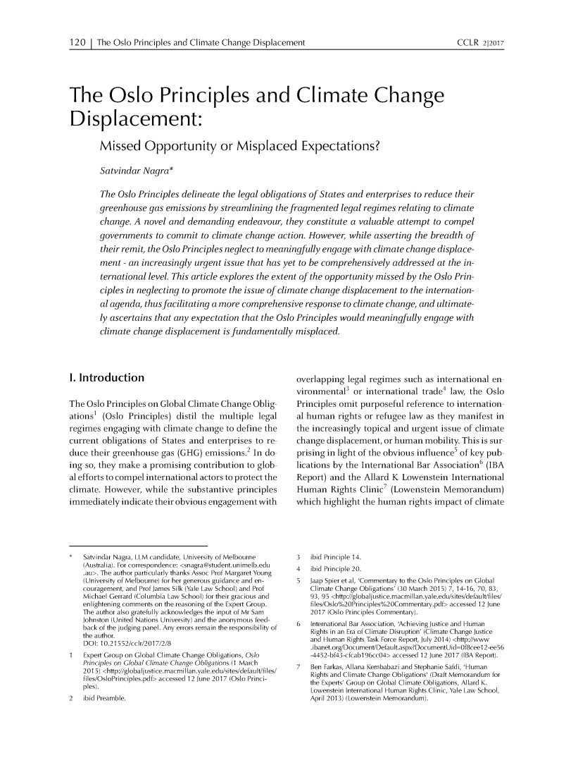 handle is hein.journals/cclr2017 and id is 136 raw text is: 


120 1 The Oslo Principles and Climate Change Displacement


The Oslo Principles and Climate Change

Displacement:

        Missed Opportunity or Misplaced Expectations?

        Satvindar Nagra*

        The Oslo Principles delineate the legal obligations of States and enterprises to reduce their
        greenhouse gas emissions by streamlining the fragmented legal regimes relating to climate
        change. A novel and demanding endeavour, they constitute a valuable attempt to compel
        governments to commit to climate change action. However, while asserting the breadth of
        their remit, the Oslo Principles neglect to meaningfully engage with climate change displace-
        ment - an increasingly urgent issue that has yet to be comprehensively addressed at the in-
        ternational level. This article explores the extent of the opportunity missed by the Oslo Prin-
        ciples in neglecting to promote the issue of climate change displacement to the internation-
        al agenda, thus facilitating a more comprehensive response to climate change, and ultimate-
        ly ascertains that any expectation that the Oslo Principles would meaningfully engage with
        climate change displacement is fundamentally misplaced.


I. Introduction

The Oslo Principles on Global Climate Change Oblig
ations1 (Oslo Principles) distil the multiple legal
regimes engaging with climate change to define the
current obligations of States and enterprises to re
duce their greenhouse gas (GHG) emissions.2 In do
ing so, they make a promising contribution to glob
al efforts to compel international actors to protect the
climate. However, while the substantive principles
immediately indicate their obvious engagement with


    Satvindar Nagra, LLM candidate, University of Melbourne
    (Australia). For correspondence: <snagra@student.unimelb.edu
    .au>. The author particularly thanks Assoc Prof Margaret Young
    (University of Melbourne) for her generous guidance and en-
    couragement, and Prof James Silk (Yale Law School) and Prof
    Michael Gerrard (Columbia Law School) for their gracious and
    enlightening comments on the reasoning of the Expert Group.
    The author also gratefully acknowledges the input of Mr Sam
    Johnston (United Nations University) and the anonymous feed-
    back of the judging panel. Any errors remain the responsibility of
    the author.
    DO: 10.21552/cclr/2017/2/8
    Expert Group on Global Climate Change Obligations, Oslo
    Principles on Global Climate Change Obligations (1 March
    2015) <http://globaljustice.macmillan.yale.edu/sites/default/files/
    files/OsloPrinciples.pdf> accessed 12 June 2017 (Oslo Princi-
    ples).
2   ibid Preamble.


overlapping legal regimes such as international en
vironmental3 or international trade4 law, the Oslo
Principles omit purposeful reference to internation
al human rights or refugee law as they manifest in
the increasingly topical and urgent issue of climate
change displacement, or human mobility. This is sur
prising in light of the obvious influence5 of key pub
lications by the International Bar Association6 (IBA
Report) and the Allard K Lowenstein International
Human Rights Clinic7 (Lowenstein Memorandum)
which highlight the human rights impact of climate


3   ibid  Principle 14.
4   ibid Principle 20.
5  Jaap Spier et al, 'Commentary to the Oslo Principles on Global
   Climate Change Obligations' (30 March 2015) 7, 14-16, 70, 83,
   93, 95 <http://globaljustice.macmillan.yale.edu/sites/default/files/
   files/Osloo2oPrinciples2oCommentary.pdf> accessed 12 June
   2017 (Oslo Principles Commentary).
6   International Bar Association, 'Achieving Justice and Human
    Rights in an Era of Climate Disruption' (Climate Change Justice
    and Human Rights Task Force Report, July 2014) <http://www
    .ibanet.org/Document/Default.aspx?DocumentUid-Of8ceel 2-ee56
    -4452-bf43-cfcab196cc04> accessed 12 June 2017 (IBA Report).
7   Ben Farkas, Allana Kembabazi and Stephanie Safdi, 'Human
    Rights and Climate Change Obligations' (Draft Memorandum for
    the Experts' Group on Global Climate Obligations, Allard K.
    Lowenstein International Human Rights Clinic, Yale Law School,
    April 2013) (Lowenstein Memorandum).


CCLR 212017


