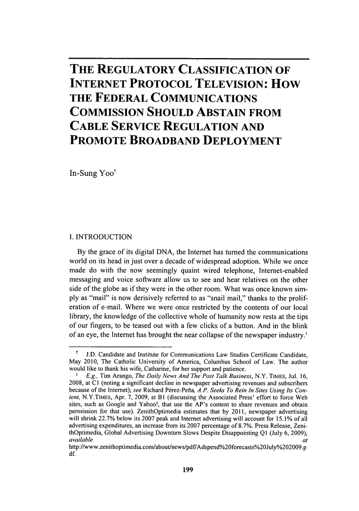 handle is hein.journals/cconsp18 and id is 207 raw text is: THE REGULATORY CLASSIFICATION OF
INTERNET PROTOCOL TELEVISION: HOW
THE FEDERAL COMMUNICATIONS
COMMISSION SHOULD ABSTAIN FROM
CABLE SERVICE REGULATION AND
PROMOTE BROADBAND DEPLOYMENT
In-Sung Yoot
I. INTRODUCTION
By the grace of its digital DNA, the Internet has turned the communications
world on its head in just over a decade of widespread adoption. While we once
made do with the now seemingly quaint wired telephone, Internet-enabled
messaging and voice software allow us to see and hear relatives on the other
side of the globe as if they were in the other room. What was once known sim-
ply as mail is now derisively referred to as snail mail, thanks to the prolif-
eration of e-mail. Where we were once restricted by the contents of our local
library, the knowledge of the collective whole of humanity now rests at the tips
of our fingers, to be teased out with a few clicks of a button. And in the blink
of an eye, the Internet has brought the near collapse of the newspaper industry.'
t  J.D. Candidate and Institute for Communications Law Studies Certificate Candidate,
May 2010, The Catholic University of America, Columbus School of Law. The author
would like to thank his wife, Catharine, for her support and patience.
I E.g., Tim Arango, The Daily News And The Post Talk Business, N.Y. TIMES, Jul. 16,
2008, at Cl (noting a significant decline in newspaper advertising revenues and subscribers
because of the Internet); see Richard P6rez-Pehia, A.P. Seeks To Rein In Sites Using Its Con-
tent, N.Y.TIMES, Apr. 7, 2009, at BI (discussing the Associated Press' effort to force Web
sites, such as Google and Yahoo!, that use the AP's content to share revenues and obtain
permission for that use). ZenithOptimedia estimates that by 2011, newspaper advertising
will shrink 22.7% below its 2007 peak and Internet advertising will account for 15.1% of all
advertising expenditures, an increase from its 2007 percentage of 8.7%. Press Release, Zeni-
thOptimedia, Global Advertising Downturn Slows Despite Disappointing Q1 (July 6, 2009),
available                                                                 at
http://www.zenithoptimedia.com/about/news/pdf/Adspend%20forecasts%2OJuly%202009.p
df.


