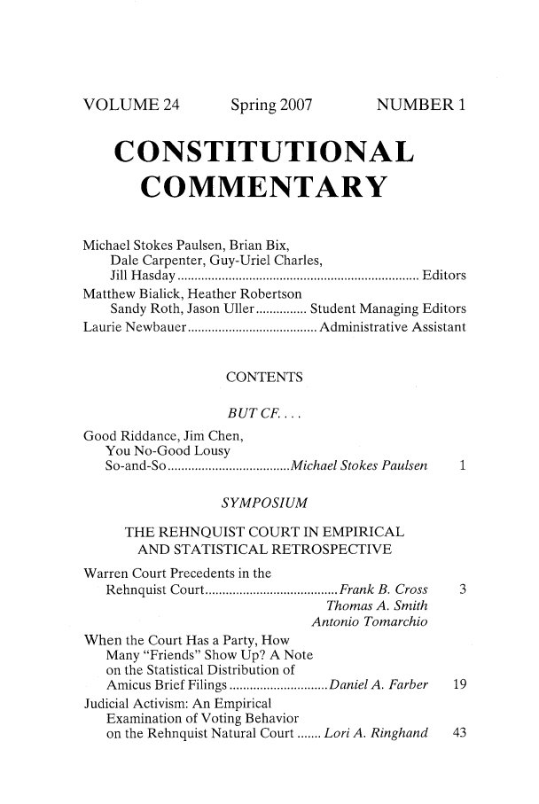 handle is hein.journals/ccum24 and id is 1 raw text is: VOLUME 24

CONSTITUTIONAL
COMMENTARY
Michael Stokes Paulsen, Brian Bix,
Dale Carpenter, Guy-Uriel Charles,
Jill  H asday  ....................................................................... E ditors
Matthew Bialick, Heather Robertson
Sandy Roth, Jason Uller ............... Student Managing Editors
Laurie Newbauer ...................................... Administrative Assistant
CONTENTS
BUT CF....
Good Riddance, Jim Chen,
You No-Good Lousy
So-and-So .................................... M ichael Stokes Paulsen
SYMPOSIUM
THE REHNQUIST COURT IN EMPIRICAL
AND STATISTICAL RETROSPECTIVE
Warren Court Precedents in the
Rehnquist Court ....................................... Frank  B. Cross  3
Thomas A. Smith
Antonio Tomarchio
When the Court Has a Party, How
Many Friends Show Up? A Note
on the Statistical Distribution of
Amicus Brief Filings ............................. Daniel A. Farber  19
Judicial Activism: An Empirical
Examination of Voting Behavior
on the Rehnquist Natural Court ....... Lori A. Ringhand  43

Spring 2007

NUMBER 1


