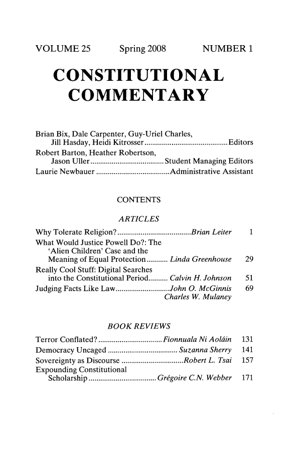 handle is hein.journals/ccum25 and id is 1 raw text is: VOLUME 25

CONSTITUTIONAL
COMMENTARY
Brian Bix, Dale Carpenter, Guy-Uriel Charles,
Jill H asday, H eidi Kitrosser ........................................... Editors
Robert Barton, Heather Robertson,
Jason  Uller ...................................... Student M anaging Editors
Laurie Newbauer ...................................... Administrative Assistant
CONTENTS
ARTICLES
W hy Tolerate Religion? ...................................... Brian  Leiter  1
What Would Justice Powell Do?: The
'Alien Children' Case and the
Meaning of Equal Protection ........... Linda Greenhouse  29
Really Cool Stuff: Digital Searches
into the Constitutional Period .......... Calvin H. Johnson  51
Judging Facts Like Law ............................ John 0. McGinnis  69
Charles W. Mulaney
BOOK REVIEWS
Terror Conflated? ................................. Fionnuala Ni Aoldin  131
Democracy Uncaged .................................... Suzanna Sherry  141
Sovereignty as Discourse ................................ Robert L. Tsai  157
Expounding Constitutional
Scholarship ................................... Grdgoire C.N. Webber  171

Spring 2008

NUMBER 1


