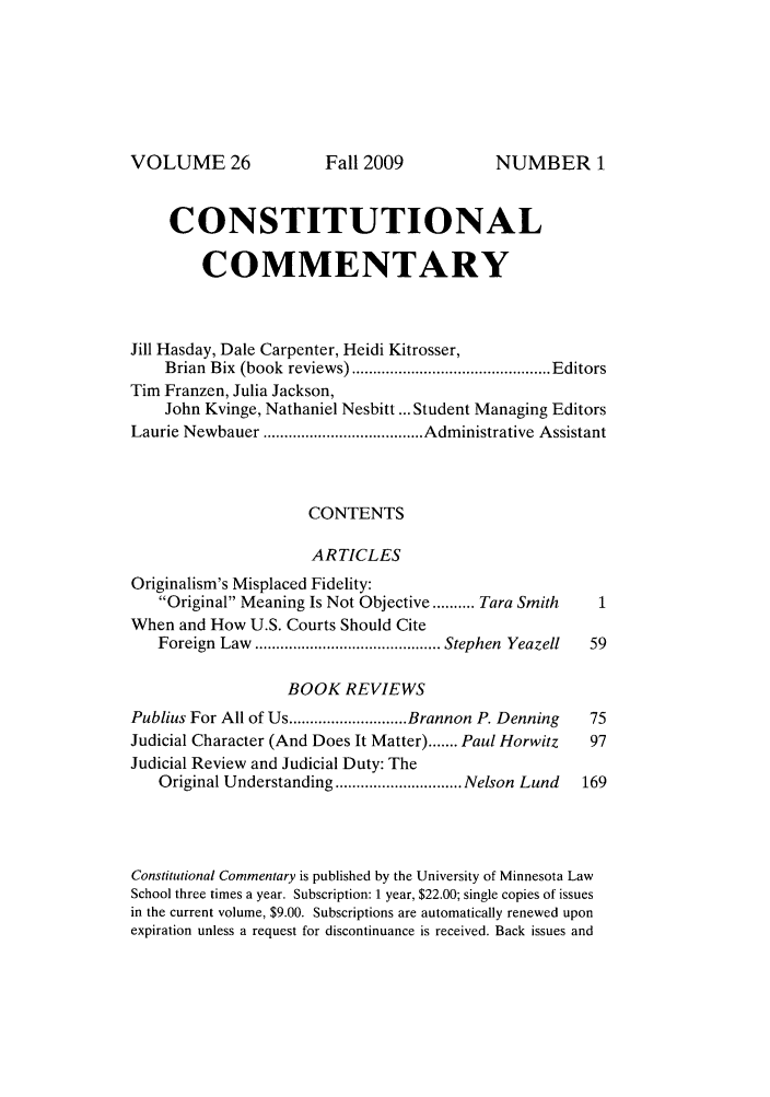 handle is hein.journals/ccum26 and id is 1 raw text is: VOLUME 26

CONSTITUTIONAL
COMMENTARY
Jill Hasday, Dale Carpenter, Heidi Kitrosser,
Brian  Bix  (book  reviews) ............................................... Editors
Tim Franzen, Julia Jackson,
John Kvinge, Nathaniel Nesbitt ... Student Managing Editors
Laurie Newbauer ...................................... Administrative Assistant
CONTENTS
ARTICLES
Originalism's Misplaced Fidelity:
Original Meaning Is Not Objective .......... Tara Smith  1
When and How U.S. Courts Should Cite
Foreign  Law  ............................................ Stephen  Yeazell  59
BOOK REVIEWS
Publius For All of Us ............................ Brannon P. Denning  75
Judicial Character (And Does It Matter) ....... Paul Horwitz  97
Judicial Review and Judicial Duty: The
Original Understanding .............................. Nelson Lund  169
Constitutional Commentary is published by the University of Minnesota Law
School three times a year. Subscription: 1 year, $22.00; single copies of issues
in the current volume, $9.00. Subscriptions are automatically renewed upon
expiration unless a request for discontinuance is received. Back issues and

Fall 2009

NUMBER 1


