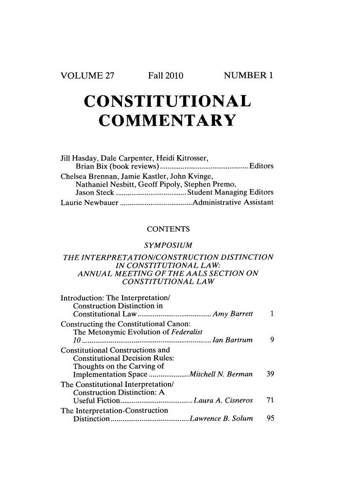 handle is hein.journals/ccum27 and id is 1 raw text is: VOLUME 27

CONSTITUTIONAL
COMMENTARY
Jill Hasday, Dale Carpenter, Heidi Kitrosser,
Brian  Bix  (book  reviews) ............................................... Editors
Chelsea Brennan, Jamie Kastler, John Kvinge,
Nathaniel Nesbitt, Geoff Pipoly, Stephen Premo,
Jason Steck  ..................................... Student Managing Editors
Laurie Newbauer ...................................... Administrative Assistant
CONTENTS
SYMPOSIUM
THE INTERPRETA TION/CONSTRUCTION DISTINCTION
IN CONSTITUTIONAL LAW:
ANNUAL MEETING OF THE AALS SECTION ON
CONSTITUTIONAL LAW
Introduction: The Interpretation/
Construction Distinction in
Constitutional Law  ....................................... Amy  Barrett  1
Constructing the Constitutional Canon:
The Metonymic Evolution of Federalist
10  .................................................................... Ian  B artrum   9
Constitutional Constructions and
Constitutional Decision Rules:
Thoughts on the Carving of
Implementation Space ..................... Mitchell N. Berman  39
The Constitutional Interpretation/
Construction Distinction: A
Useful Fiction ...................................... Laura A. Cisneros  71
The Interpretation-Construction
Distinction ......................................... Lawrence B. Solum  95

Fall 2010

NUMBER 1


