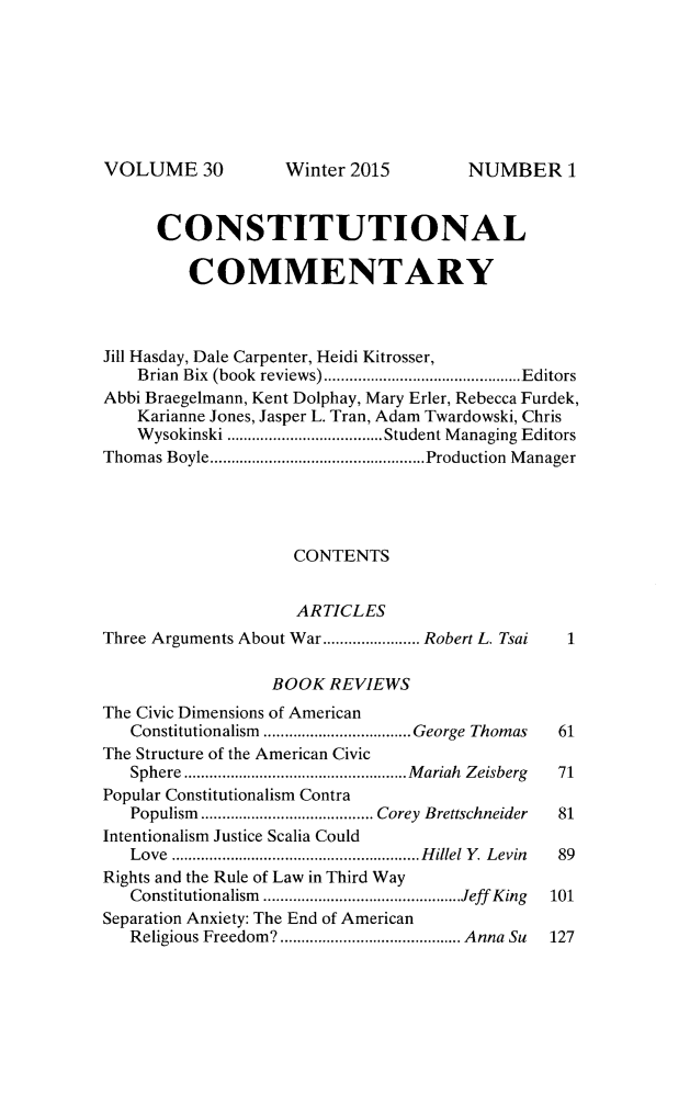 handle is hein.journals/ccum30 and id is 1 raw text is: 







VOLUME 30


      CONSTITUTIONAL

         COMMENTARY



Jill Hasday, Dale Carpenter, Heidi Kitrosser,
    Brian  Bix  (book  reviews) ............................................... Editors
Abbi Braegelmann, Kent Dolphay, Mary Erler, Rebecca Furdek,
    Karianne Jones, Jasper L. Tran, Adam Twardowski, Chris
    W ysokinski ..................................... Student M anaging Editors
Thom as Boyle ................................................... Production  M anager




                    CONTENTS


                    ARTICLES
Three Arguments About War ....................... Robert L. Tsai  1

                  BOOK REVIEWS
The Civic Dimensions of American
   Constitutionalism  ................................... George Thomas  61
The Structure of the American Civic
   Sphere ..................................................... M ariah  Zeisberg  71
Popular Constitutionalism Contra
   Populism  ......................................... Corey  Brettschneider  81
Intentionalism Justice Scalia Could
   Love ........................................................... H illel Y   Levin  89
Rights and the Rule of Law in Third Way
   Constitutionalism  ............................................... Jeff King  101
Separation Anxiety: The End of American
   Religious Freedom9 ........................................... Anna Su  127


Winter 2015


NUMBER 1


