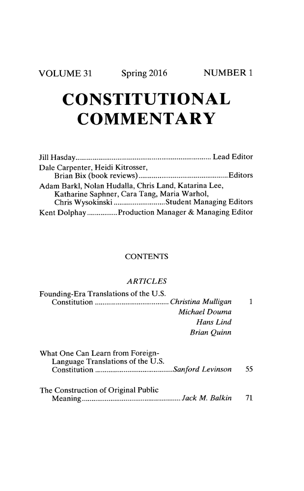 handle is hein.journals/ccum31 and id is 1 raw text is: 







VOLUME 31


     CONSTITUTIONAL

         COMMENTARY



Jill Hasday.........   ....................... Lead Editor
Dale Carpenter, Heidi Kitrosser,
   Brian Bix (book reviews)  ................. ....Editors
Adam Barkl, Nolan Hudalla, Chris Land, Katarina Lee,
   Katharine Saphner, Cara Tang, Maria Warhol,
   Chris Wysokinski ....... .....Student Managing Editors
Kent Dolphay .......Production Manager & Managing Editor




                   CONTENTS


                   ARTICLES
Founding-Era Translations of the U.S.
   Constitution ..................Christina Mulligan  1
                               Michael Douma
                                   Hans Lind
                                   Brian Quinn

What One Can Learn from Foreign-
   Language Translations of the U.S.
   Constitution ............. .....Sanford Levinson  55

The Construction of Original Public
   Meaning    ....................... Jack M. Balkin  71


Spring 2016


NUMBER1


