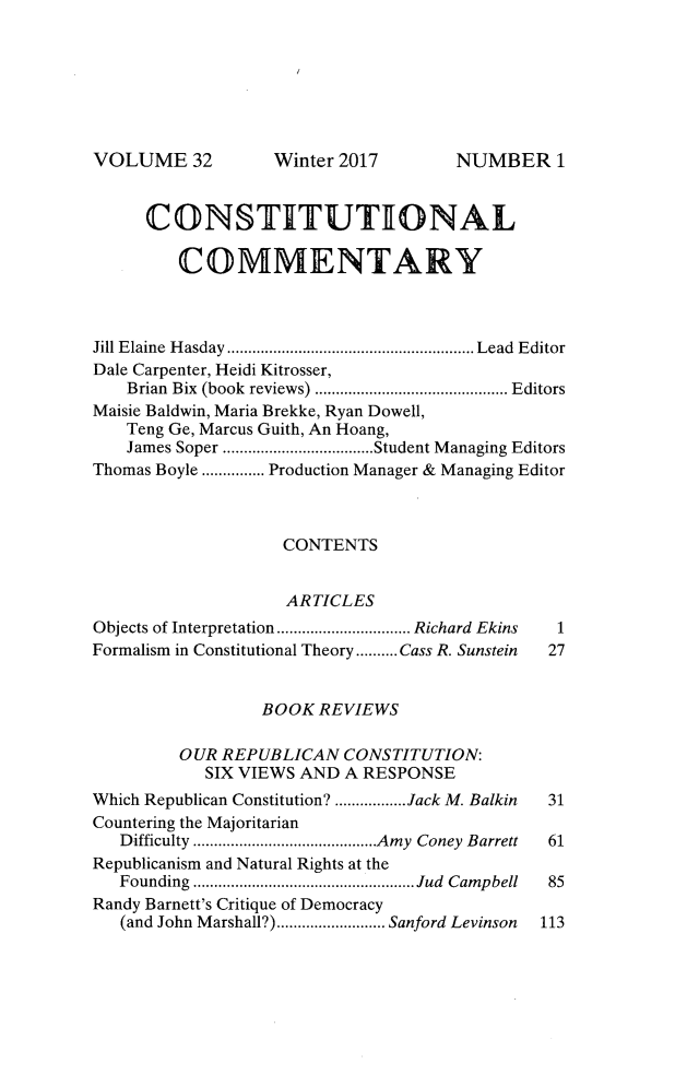 handle is hein.journals/ccum32 and id is 1 raw text is: 







VOLUME 32


     CONSTITUTIONAL

         COMMENTARY



Jill Elaine Hasday .......................... Lead Editor
Dale Carpenter, Heidi Kitrosser,
    Brian Bix (book reviews)  .....................Editors
Maisie Baldwin, Maria Brekke, Ryan Dowell,
    Teng Ge, Marcus Guith, An Hoang,
    James Soper  ................Student Managing Editors
Thomas Boyle ............... Production Manager & Managing Editor



                    CONTENTS


                    ARTICLES
Objects of Interpretation  ..............Richard Ekins  1
Formalism in Constitutional Theory..........Cass R. Sunstein  27


                 BOOK  REVIEWS

         OUR REPUBLICAN   CONSTITUTION:
            SIX VIEWS AND A RESPONSE
Which Republican Constitution? ........Jack M. Balkin  31
Countering the Majoritarian
   Difficulty ............. ......Amy Coney Barrett  61
Republicanism and Natural Rights at the
   Founding ............................ Jud Campbell  85
Randy Barnett's Critique of Democracy
   (and John Marshall?) ............Sanford Levinson  113


Winter 2017


NUMBER1


