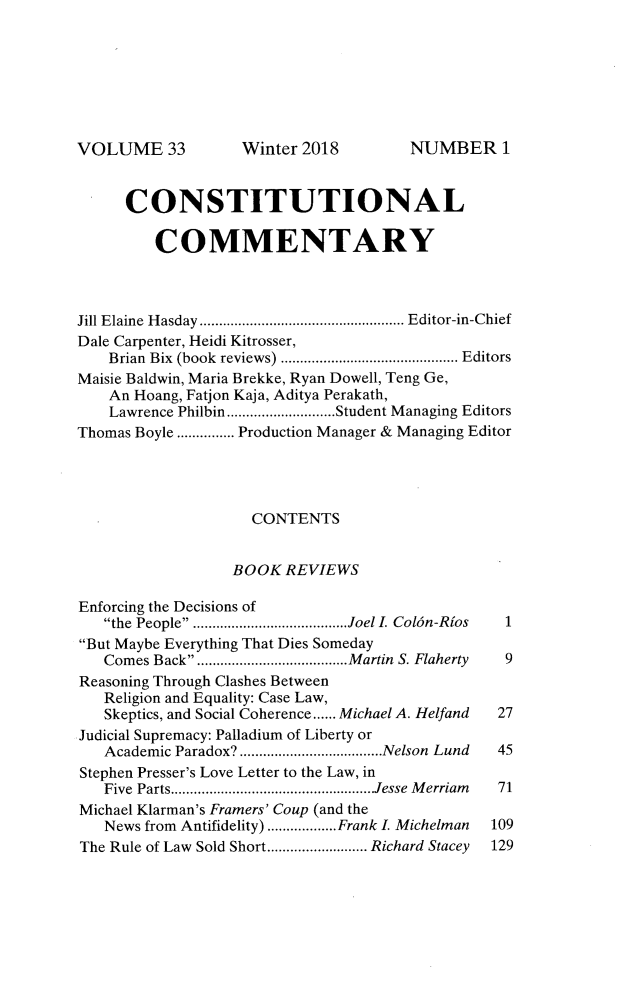 handle is hein.journals/ccum33 and id is 1 raw text is: 







VOLUME 33


      CONSTITUTIONAL

         COMMENTARY



Jill Elaine  H asday ..................................................... Editor-in-Chief
Dale Carpenter, Heidi Kitrosser,
    Brian Bix  (book  reviews) .............................................. Editors
Maisie Baldwin, Maria Brekke, Ryan Dowell, Teng Ge,
    An Hoang, Fatjon Kaja, Aditya Perakath,
    Lawrence Philbin ............................ Student Managing Editors
Thomas Boyle ............... Production Manager & Managing Editor




                    CONTENTS


                  BOOK REVIEWS

Enforcing the Decisions of
   the People .................... Joel L Col6n-Rios  1
But Maybe Everything That Dies Someday
   Comes Back ................... Martin S. Flaherty  9
Reasoning Through Clashes Between
   Religion and Equality: Case Law,
   Skeptics, and Social Coherence ...... Michael A. Helfand  27
Judicial Supremacy: Palladium of Liberty or
   Academic Paradox? ..................................... Nelson  Lund  45
Stephen Presser's Love Letter to the Law, in
   Five Parts ..................................................... Jesse  M erriam  71
Michael Klarman's Framers' Coup (and the
   News from Antifidelity) .................. Frank I. Michelman  109
The Rule of Law Sold Short .......................... Richard Stacey  129


NUMBER 1


Winter 2018


