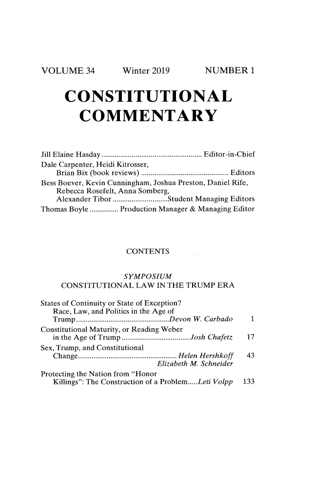 handle is hein.journals/ccum34 and id is 1 raw text is: 







VOLUME 34


      CONSTITUTIONAL

         COMMENTARY



Jill Elaine Hasday ........................Editor-in-Chief
Dale Carpenter, Heidi Kitrosser,
    Brian Bix (book reviews)  ..................... Editors
Bess Boever, Kevin Cunningham, Joshua Preston, Daniel Rife,
    Rebecca Rosefelt, Anna Somberg,
    Alexander Tibor...... .......Student Managing Editors
Thomas Boyle .......Production Manager & Managing Editor




                    CONTENTS


                    SYMPOSIUM
     CONSTITUTIONAL   LAW IN THE TRUMP  ERA

States of Continuity or State of Exception?
   Race, Law, and Politics in the Age of
   Trump..................    ....Devon W. Carbado    1
Constitutional Maturity, or Reading Weber
   in the Age of Trump ..................Josh Chafetz  17
Sex, Trump, and Constitutional
   Change..  ..................... Helen Hershkoff   43
                           Elizabeth M. Schneider
Protecting the Nation from Honor
   Killings: The Construction of a Problem.....Leti Volpp  133


Winter 2019


NUMBER1


