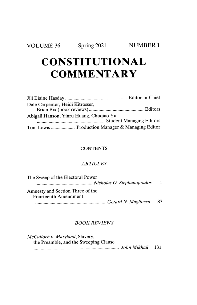 handle is hein.journals/ccum36 and id is 1 raw text is: VOLUME 36

CONSTITUTIONAL
COMMENTARY
Jill Elaine Hasday .................................................... Editor-in-Chief
Dale Carpenter, Heidi Kitrosser,
Brian Bix (book reviews).............................................. Editors
Abigail Hanson, Yinru Huang, Chuqiao Yu
......................................................... Student Managing Editors
Tom Lewis .................... Production Manager & Managing Editor
CONTENTS
ARTICLES
The Sweep of the Electoral Power
................................................ Nicholas  O. Stephanopoulos  1
Amnesty and Section Three of the
Fourteenth Amendment
........................................................... Gerard N. Magliocca 87
BOOK REVIEWS
McCulloch v. Maryland, Slavery,
the Preamble, and the Sweeping Clause
........................................................................ John Mikhail 131

Spring 2021

NUMBER I


