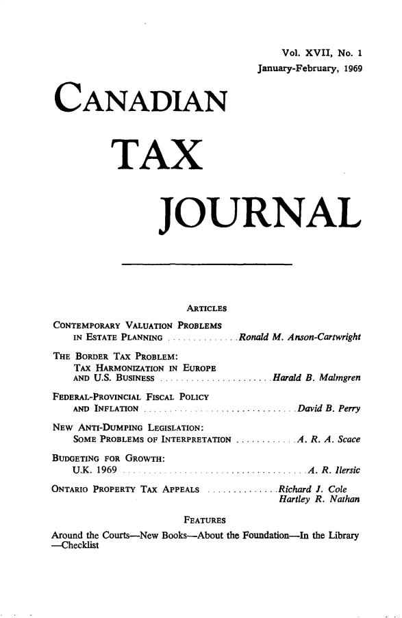 handle is hein.journals/cdntj17 and id is 1 raw text is: 



                                        Vol. XVII, No. 1
                                   January-February, 1969


 CANADIAN




          TAX




                  JOURNAL







                       ARTICLES
CONTEMPORARY VALUATION PROBLEMS
    IN ESTATE PLANNING .............. Ronald M. Anson-Cartwright

THE BORDER TAX PROBLEM:
    TAX HARMONIZATION IN EUROPE
    AND U.S. BUSINESS ...................... Harold B. Malmgren

FEDERAL-PROVINCIAL FISCAL POLICY
    AND INFLATION  .............................. David  B. Perry

NEW ANTI-DUMPING LEGISLATION:
    SOME PROBLEMS OF INTERPRETATION ............ A. R. A. Scace

BUDGETING FOR GROWTH:
    U .K .  1969  .................................... A .  R .  llersic
ONTARIO PROPERTY TAX APPEALS .............. Richard I. Cole
                                       Hartley R. Nathan

                       FEATURES
Around the Courts-New Books-About the Foundation-In the Library
-Checklist


