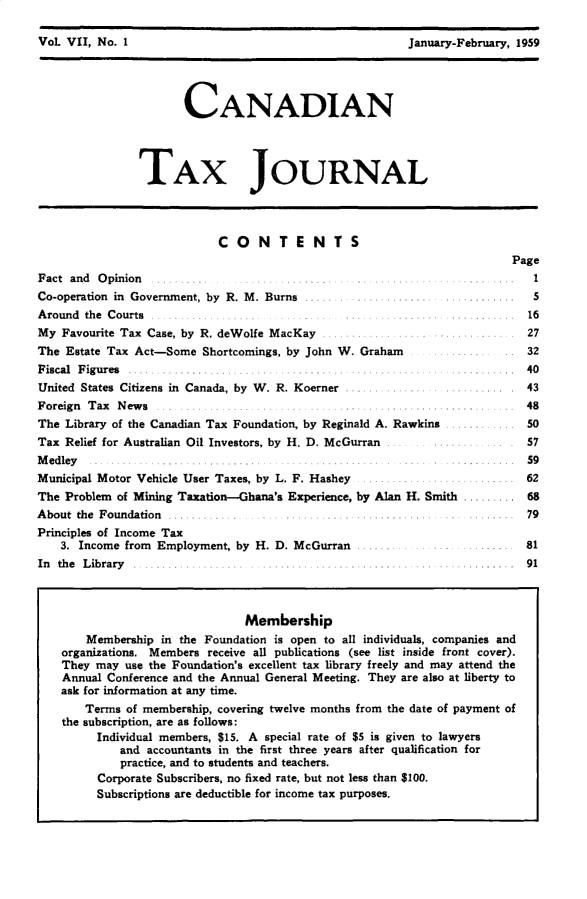 handle is hein.journals/cdntj7 and id is 1 raw text is: 

VoL VII, No. 1                                           January-February, 1959




                       CANADIAN




                TAX JOURNAL




                            CONTE NTS
                                                                         Page
Fact and O pinion .......1.........                              ...   ...  I
Co-operation in Government, by R. M. Burns ..................          ............   5
Around the Courts .....................                                    16
My Favourite Tax Case, by R. deWolfe MacKay              .    ............ 27
The Estate Tax Act-Some Shortcomings, by John W. Graham                    32
F iscal  F ig u res  ..... ................... .. ...... . ............. ..... ... ..  40
United States Citizens in Canada, by W. R. Koerner ............        ........   . 43
Foreign Tax News ...........   ................................        ... 48
The Library of the Canadian Tax Foundation, by Reginald A. Rawkins ............ 50
Tax Relief for Australian Oil Investors, by H. D. McGurran ...        ............. 57
M edley                 ..........................                       . 59
Municipal Motor Vehicle User Taxes, by L. F. Hashey         ...................... 62
The Problem of Mining Taxation-Ghana's Experience, by Alan H. Smith ......... 68
A bout the Foundation ..   ......     . ............ .  .... ......        79
Principles of Income Tax
    3. Income from Employment, by H. D. McGurran       .......     ......  81
In th e L ibrary            .... .......................    ... .......... 91



                                Membership
        Membership in the Foundation is open to all individuals, companies and
    organizations. Members receive all publications (see list inside front cover).
    They may use the Foundation's excellent tax library freely and may attend the
    Annual Conference and the Annual General Meeting. They are also at liberty to
    ask for information at any time.
       Terms of membership, covering twelve months from the date of payment of
    the subscription, are as follows:
         Individual members, $15. A special rate of $5 is given to lawyers
             and accountants in the first three years after qualification for
             practice, and to students and teachers.
         Corporate Subscribers, no fixed rate, but not less than $100.
         Subscriptions are deductible for income tax purposes.



