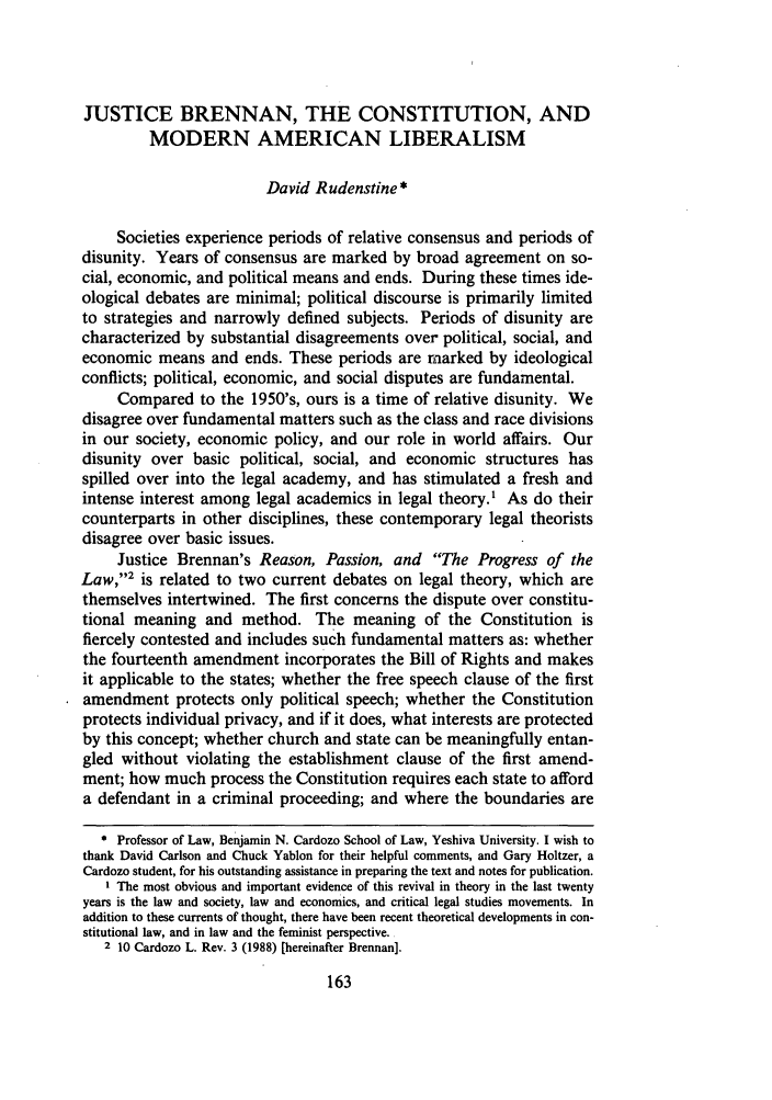 handle is hein.journals/cdozo10 and id is 181 raw text is: JUSTICE BRENNAN, THE CONSTITUTION, AND
MODERN AMERICAN LIBERALISM
David Rudenstine *
Societies experience periods of relative consensus and periods of
disunity. Years of consensus are marked by broad agreement on so-
cial, economic, and political means and ends. During these times ide-
ological debates are minimal; political discourse is primarily limited
to strategies and narrowly defined subjects. Periods of disunity are
characterized by substantial disagreements over political, social, and
economic means and ends. These periods are marked by ideological
conflicts; political, economic, and social disputes are fundamental.
Compared to the 1950's, ours is a time of relative disunity. We
disagree over fundamental matters such as the class and race divisions
in our society, economic policy, and our role in world affairs. Our
disunity over basic political, social, and economic structures has
spilled over into the legal academy, and has stimulated a fresh and
intense interest among legal academics in legal theory.' As do their
counterparts in other disciplines, these contemporary legal theorists
disagree over basic issues.
Justice Brennan's Reason, Passion, and The Progress of the
Law,2 is related to two current debates on legal theory, which are
themselves intertwined. The first concerns the dispute over constitu-
tional meaning and method. The meaning of the Constitution is
fiercely contested and includes such fundamental matters as: whether
the fourteenth amendment incorporates the Bill of Rights and makes
it applicable to the states; whether the free speech clause of the first
amendment protects only political speech; whether the Constitution
protects individual privacy, and if it does, what interests are protected
by this concept; whether church and state can be meaningfully entan-
gled without violating the establishment clause of the first amend-
ment; how much process the Constitution requires each state to afford
a defendant in a criminal proceeding; and where the boundaries are
* Professor of Law, Benjamin N. Cardozo School of Law, Yeshiva University. I wish to
thank David Carlson and Chuck Yablon for their helpful comments, and Gary Holtzer, a
Cardozo student, for his outstanding assistance in preparing the text and notes for publication.
I The most obvious and important evidence of this revival in theory in the last twenty
years is the law and society, law and economics, and critical legal studies movements. In
addition to these currents of thought, there have been recent theoretical developments in con-
stitutional law, and in law and the feminist perspective.
2 10 Cardozo L. Rev. 3 (1988) [hereinafter Brennan].


