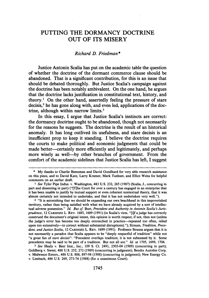handle is hein.journals/cdozo12 and id is 1771 raw text is: PUTTING THE DORMANCY DOCTRINE
OUT OF ITS MISERY
Richard D. Friedman*
Justice Antonin Scalia has put on the academic table the question
of whether the doctrine of the dormant commerce clause should be
abandoned. That is a significant contribution, for this is an issue that
should be debated thoroughly. But Justice Scalia's campaign against
the doctrine has been notably ambivalent. On the one hand, he argues
that the doctrine lacks justification in constitutional text, history, and
theory.1 On the other hand, assertedly feeling the pressure of stare
decisis,2 he has gone along with, and even led, applications of the doc-
trine, although within narrow limits.3
In this essay, I argue that Justice Scalia's instincts are correct:
the dormancy doctrine ought to be abandoned, though not necessarily
for the reasons he suggests. The doctrine is the result of an historical
anomaly. It has long outlived its usefulness, and stare decisis is an
insufficient prop to keep it standing. I believe the doctrine requires
the courts to make political and economic judgments that could be
made better--certainly more efficiently and legitimately, and perhaps
more wisely as well-by other branches of government. From the
comfort of the academic sidelines that Justice Scalia has left, I suggest
* My thanks to Charlie Bieneman and David Goodhard for very able research assistance
on this piece, and to David Katz, Larry Kramer, Mark Tushnet, and Elliot Weiss for helpful
comments on an earlier draft.
1 See Tyler Pipe Indus. v. Washington, 483 U.S. 232, 265 (1987) (Scalia, J., concurring in
part and dissenting in part) ([T]he Court for over a century has engaged in an enterprise that
it has been unable to justify by textual support or even coherent nontextual theory, that it was
almost certainly not intended to undertake, and that it has not undertaken very well.).
2 It is astonishing that we should be expanding our own beachhead in this impoverished
territory, rather than being satisfied with what we have already acquired by a sort of intellec-
tual adverse possession. Id. But cf. Burt, Precedent and Authority in Antonin Scalia's Juris-
prudence, 12 CARDOZO L. REV. 1685, 1689 (1991) (in Scalia's view, [ilf a judge has correctly
construed the document's original intent, this opinion is worth respect; if not, then not (unless
the judge's error has become too deeply entrenched in practice-repeated too often, relied
upon too extensively-to correct without substantial disruptions).); Strauss, Tradition, Prece-
dent, and Justice Scalia, 12 CARDOZO L. REV. 1699 (1991). Professor Strauss argues that it is
not necessarily a paradox that Scalia appears to be deeply respectful of tradition while not
a great fan of stare decisis: Precedent overlaps tradition; it is not subsumed by it. Some
precedents may be said to be part of a tradition. But not all are. Id. at 1705, 1699, 1706.
3 See Healy v. Beer Inst., Inc., 109 S. Ct. 2491, 2503-04 (1989) (concurring in part);
Goldberg v. Sweet, 488 U.S. 252, 272 (1989) (concurring in judgment); Bendix Autolite Corp.
v. Midwesco Enters., 486 U.S. 888, 897-98 (1988) (concurring in judgment); New Energy Co.
v. Limbach, 486 U.S. 269, 273-74 (1988) (for a unanimous Court).

1745


