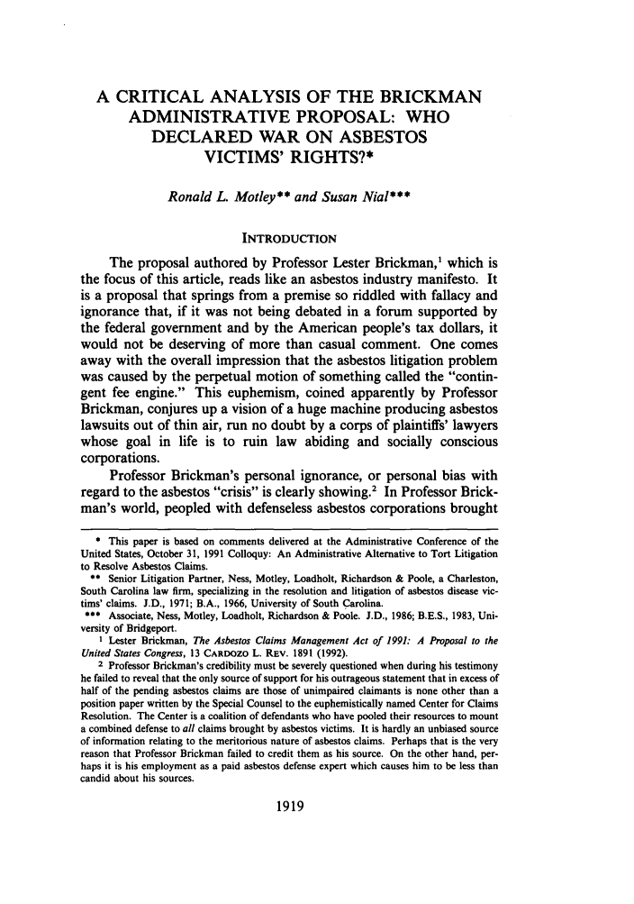 handle is hein.journals/cdozo13 and id is 1941 raw text is: A CRITICAL ANALYSIS OF THE BRICKMAN
ADMINISTRATIVE PROPOSAL: WHO
DECLARED WAR ON ASBESTOS
VICTIMS' RIGHTS?*
Ronald L. Motley** and Susan Nial***
INTRODUCTION
The proposal authored by Professor Lester Brickman,1 which is
the focus of this article, reads like an asbestos industry manifesto. It
is a proposal that springs from a premise so riddled with fallacy and
ignorance that, if it was not being debated in a forum supported by
the federal government and by the American people's tax dollars, it
would not be deserving of more than casual comment. One comes
away with the overall impression that the asbestos litigation problem
was caused by the perpetual motion of something called the contin-
gent fee engine. This euphemism, coined apparently by Professor
Brickman, conjures up a vision of a huge machine producing asbestos
lawsuits out of thin air, run no doubt by a corps of plaintiffs' lawyers
whose goal in life is to ruin law abiding and socially conscious
corporations.
Professor Brickman's personal ignorance, or personal bias with
regard to the asbestos crisis is clearly showing.2 In Professor Brick-
man's world, peopled with defenseless asbestos corporations brought
* This paper is based on comments delivered at the Administrative Conference of the
United States, October 31, 1991 Colloquy: An Administrative Alternative to Tort Litigation
to Resolve Asbestos Claims.
** Senior Litigation Partner, Ness, Motley, Loadholt, Richardson & Poole, a Charleston,
South Carolina law firm, specializing in the resolution and litigation of asbestos disease vic-
tims' claims. J.D., 1971; B.A., 1966, University of South Carolina.
*** Associate, Ness, Motley, Loadholt, Richardson & Poole. J.D., 1986; B.E.S., 1983, Uni-
versity of Bridgeport.
I Lester Brickman, The Asbestos Claims Management Act of 1991: A Proposal to the
United States Congress, 13 CARDOZO L. REV. 1891 (1992).
2 Professor Brickman's credibility must be severely questioned when during his testimony
he failed to reveal that the only source of support for his outrageous statement that in excess of
half of the pending asbestos claims are those of unimpaired claimants is none other than a
position paper written by the Special Counsel to the euphemistically named Center for Claims
Resolution. The Center is a coalition of defendants who have pooled their resources to mount
a combined defense to all claims brought by asbestos victims. It is hardly an unbiased source
of information relating to the meritorious nature of asbestos claims. Perhaps that is the very
reason that Professor Brickman failed to credit them as his source. On the other hand, per-
haps it is his employment as a paid asbestos defense expert which causes him to be less than
candid about his sources.

1919


