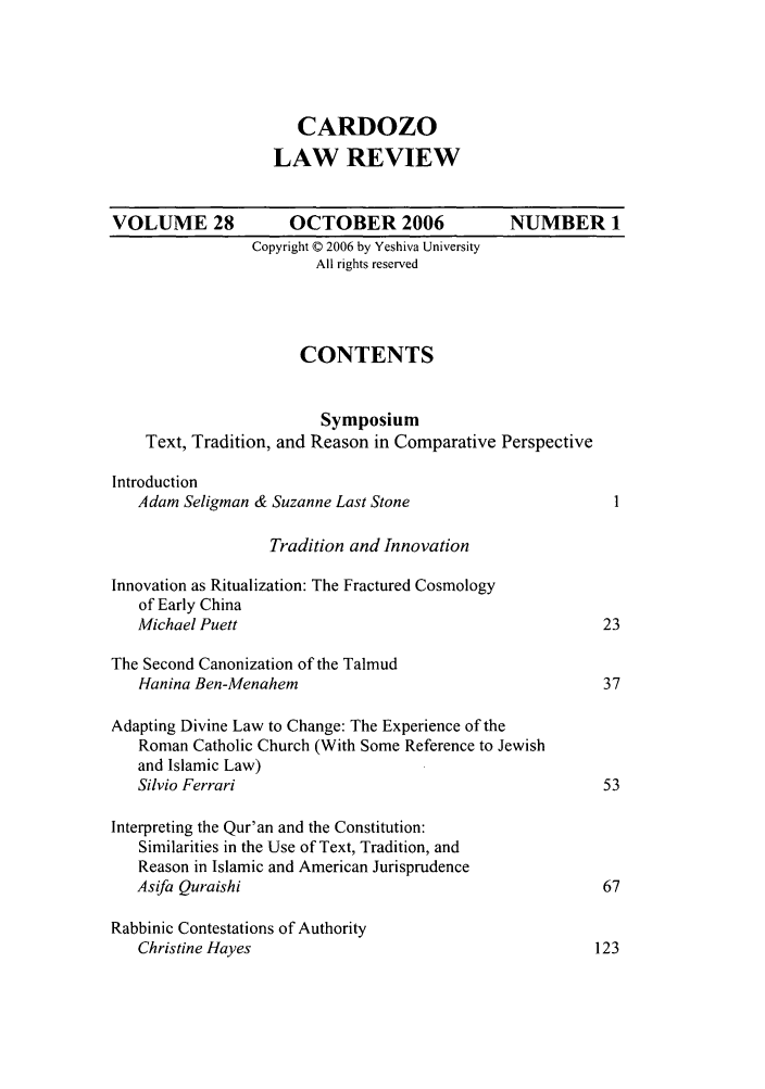 handle is hein.journals/cdozo28 and id is 1 raw text is: CARDOZO
LAW REVIEW
VOLUME 28            OCTOBER 2006               NUMBER 1
Copyright © 2006 by Yeshiva University
All rights reserved
CONTENTS
Symposium
Text, Tradition, and Reason in Comparative Perspective
Introduction
Adam Seligman & Suzanne Last Stone
Tradition and Innovation
Innovation as Ritualization: The Fractured Cosmology
of Early China
Michael Puett                                           23
The Second Canonization of the Talmud
Hanina Ben-Menahem                                      37
Adapting Divine Law to Change: The Experience of the
Roman Catholic Church (With Some Reference to Jewish
and Islamic Law)
Silvio Ferrari                                          53
Interpreting the Qur'an and the Constitution:
Similarities in the Use of Text, Tradition, and
Reason in Islamic and American Jurisprudence
Asifa Quraishi                                           67
Rabbinic Contestations of Authority
Christine Hayes                                        123


