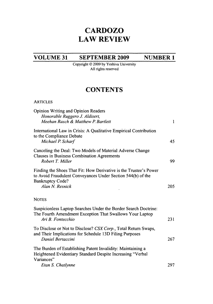 handle is hein.journals/cdozo31 and id is 1 raw text is: CARDOZO
LAW REVIEW
VOLUME 31            SEPTEMBER 2009               NUMBER 1
Copyright © 2009 by Yeshiva University
All rights reserved
CONTENTS
ARTICLES
Opinion Writing and Opinion Readers
Honorable Ruggero . Aldisert,
Meehan Rasch & Matthew P. Bartlett
International Law in Crisis: A Qualitative Empirical Contribution
to the Compliance Debate
Michael P. Scharf                                          45
Canceling the Deal: Two Models of Material Adverse Change
Clauses in Business Combination Agreements
Robert T. Miller                                           99
Finding the Shoes That Fit: How Derivative is the Trustee's Power
to Avoid Fraudulent Conveyances Under Section 544(b) of the
Bankruptcy Code?
Alan N. Resnick                                           205
NOTES
Suspicionless Laptop Searches Under the Border Search Doctrine:
The Fourth Amendment Exception That Swallows Your Laptop
Ari B. Fontecchio                                         231
To Disclose or Not to Disclose? CSX Corp., Total Return Swaps,
and Their Implications for Schedule 13D Filing Purposes
Daniel Bertaccini                                         267
The Burden of Establishing Patent Invalidity: Maintaining a
Heightened Evidentiary Standard Despite Increasing Verbal
Variances
Etan S. Chatlynne                                         297


