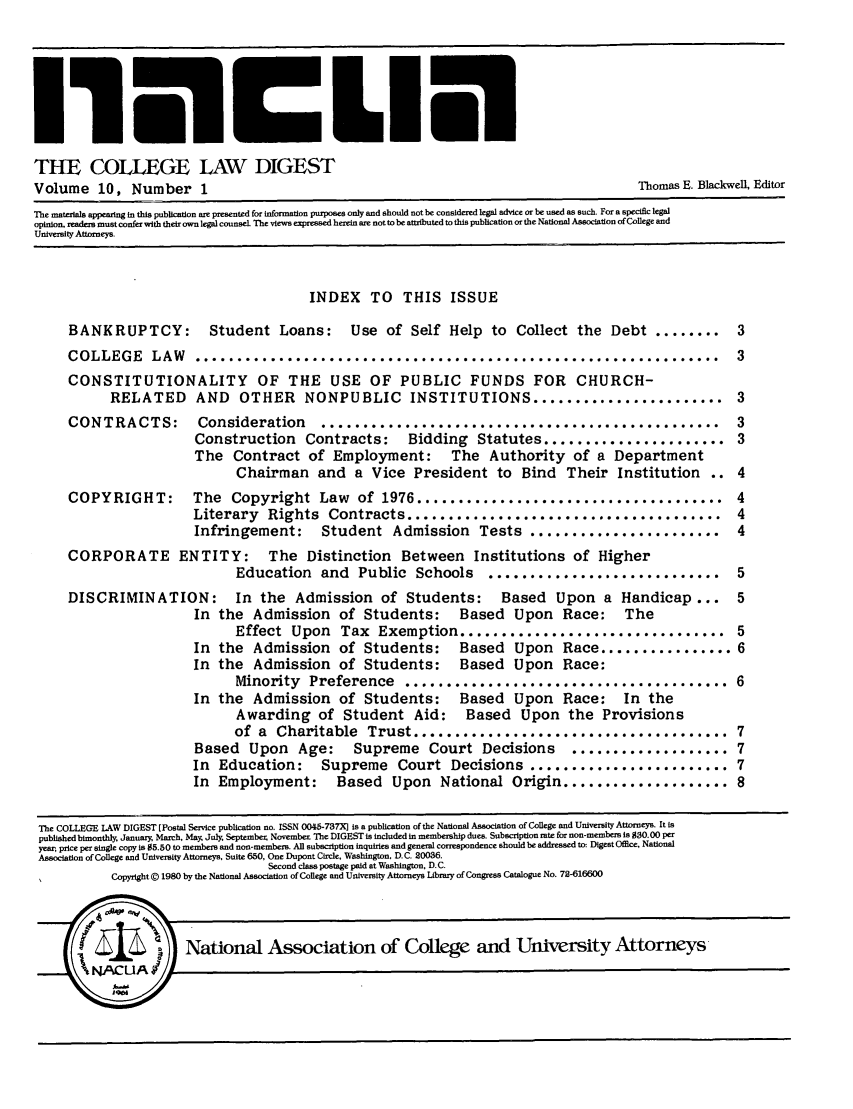 handle is hein.journals/ceawest10 and id is 1 raw text is: THE COLLEGE LAW DIGEST
Volume 10, Number 1                                                             Thomas E. Blkwen, Editor
The materials appearing in this publication are presented for information purposes only and should not be considered legal advice or be used as such. For a specific legal
opinion, readers must confer with their own legal counsel The views expressed herein are not to be attributed to this publication or the National Association of College and
University Attomeys.
INDEX TO THIS ISSUE
BANKRUPTCY:        Student Loans:    Use of Self Help to Collect the Debt ........      3
COLLEGE    LAW   ...............................................................        3
CONSTITUTIONALITY OF THE USE OF PUBLIC FUNDS FOR CHURCH-
RELATED AND OTHER NONPUBLIC INSTITUTIONS ....................... 3

CONTRACTS:
COPYRIGHT:

Consideration  ................................................
Construction Contracts: Bidding Statutes ......................
The Contract of Employment: The Authority of a Department
Chairman and a Vice President to Bind Their Institution
The  Copyright  Law  of  1976 .....................................
Literary  Rights  Contracts ......................................
Infringement: Student Admission Tests .......................

CORPORATE ENTITY: The Distinction Between Institutions of Higher
Education and Public Schools            ............................           5
DISCRIMINATION:           In the Admission of Students:             Based    Upon a Handicap ...          5
In the Admission of Students:             Based Upon      Race:     The
Effect Upon      Tax Exemption ................................ 5
In the Admission of Students:             Based Upon      Race ................ 6
In the Admission of Students: Based Upon Race:
Minority Preference        ....................................... 6
In the Admission of Students:             Based Upon      Race:     In the
Awarding of Student Aid: Based Upon the Provisions
of a Charitable Trust ...................................... 7
Based Upon      Age:     Supreme Court Decisions            ................... 7
In Education:       Supreme Court Decisions ........................ 7
In Employment:         Based Upon National Origin .................... 8
The COLLEGE LAW DIGEST [Postal Service publication no. ISSN 0045-737X] is a publication of the National Association of College and University Attorneys. It is
published bimonthly January, March, May, July, Septembe November The DIGEST is included in membership dues. Subscription rate for non-members is $30.00 per
year, price per single copy is $5.50 to members and non-members. All subscription inquiries and general correspondence should be addressed to, Digest Office, National
Association of College and University Attorneys, Suite 650, One Dupont Circle, Washington, D.C. 20036.
Second class postage paid at Washington, D.C.
Copyright @ 1980 by the National Association of College and University Attorneys Library of Congress Catalogue No. 72-616600



