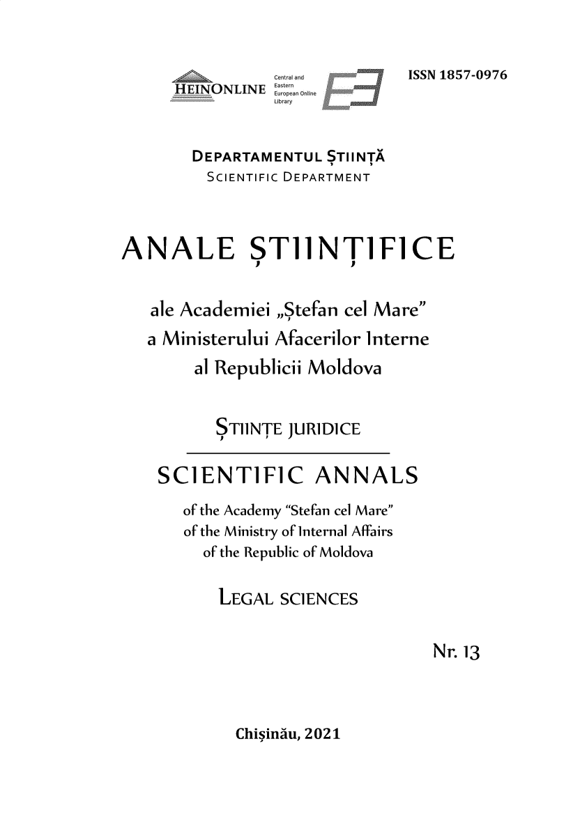 handle is hein.journals/celmare13 and id is 1 raw text is: Central and
HEINONLINE astern
-I__NLE           Euopa  Online
Library

ISSN 1857-0976

DEPARTAMENTUL STIINTA
SCIENTIFIC DEPARTMENT
ANALE ST11NT1F1CE
ale Academiei ,,Stefan cel Mare
a Ministerului Afacerilor Interne
al Republicii Moldova
ST11NTE JURIDICE

SCIENTIFIC ANNALS
of the Academy Stefan cel Mare
of the Ministry of Internal Affairs
of the Republic of Moldova
LEGAL SCIENCES

Nr.13

Chisindu, 2021


