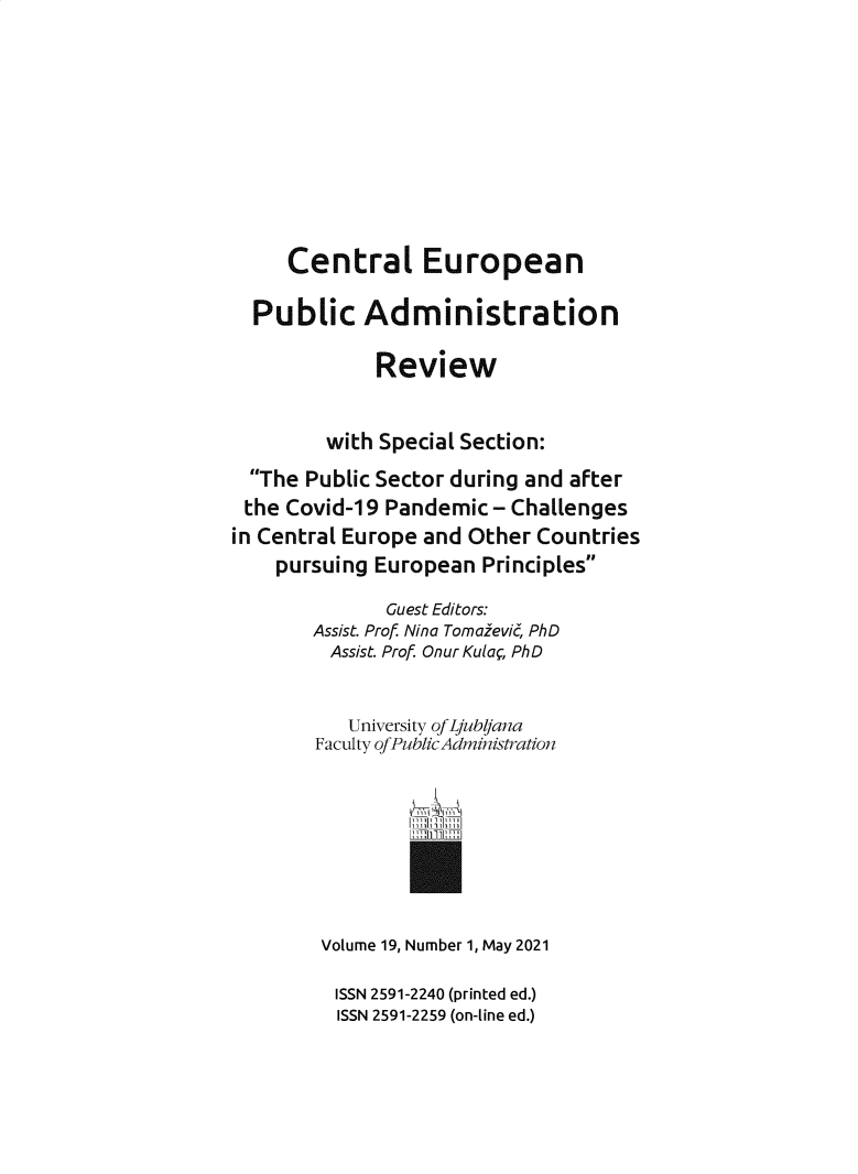 handle is hein.journals/cepar19 and id is 1 raw text is: Central European
Public Administration
Review
with Special Section:
The Public Sector during and after
the Covid-19 Pandemic - Challenges
in Central Europe and Other Countries
pursuing European Principles
Guest Editors:
Assist. Prof Nina Tomazevi, PhD
Assist. Prof Onur Kula, PhD
University of Ljub/Jana
Faculty ofPublicAdministration

Vl ~T

Volume 19, Number 1, May 2021
ISSN 2591-2240 (printed ed.)
ISSN 2591-2259 (on-line ed.)


