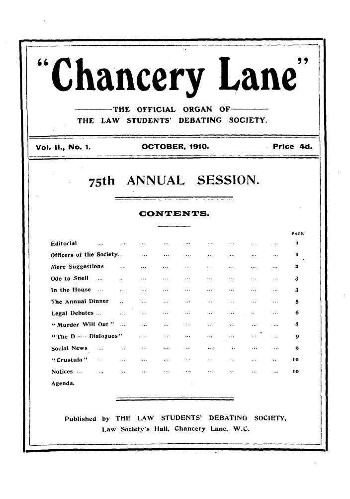 handle is hein.journals/chanlan2 and id is 1 raw text is: Chancery Lane
THE OFFICIAL ORGAN OF
THE LAW STUDENTS' DEBATING SOCIETY.
Vol. I1., No. 1.    OCTOBER, 1910.            Price 4d.
75th   ANNUAL        SESSION.
CONTENTS.
PAGE
E ditorial  ... ... ... ... ... ... ... ... ...  I
Officers  of the  Society... ... ... ... . . ... ...
Mere  Suggestions  ... ... ... ... .   ... ...  2
Ode  to  Snell  ... . ... ... ....         ...  3
in  the  House  ... ... ... ... ... . ... ... ...  3
The  Annual Dinner  .. ... ... ... ... ... ... ...  5
Legal  Debates  ... ... ... ... ... ... . ...   6
M urder  W ill Out  ... ... ... ... ... ... ... ...  8
The  D--  Dialogues  .. . .. . . ... ... ... ...  9
Social  News  ... ... ... ....             ...  9
Crustula  .....o...         ... ...  .. ..   0
N otices  ... ...  ...  ... .. ... ... ... .. ...  10
Agenda.
Published by THE LAW STUDENTS' DEBATING SOCIETY,
Law Society's Hall, Chancery Lane, W.C.


